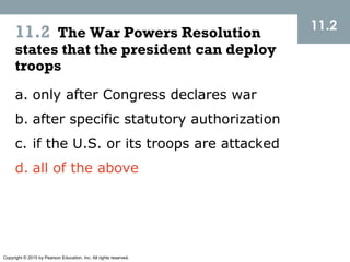 Copyright © 2015 by Pearson Education, Inc. All rights reserved.
11.2 The War Powers Resolution
states that the president can deploy
troops
11.2
a. only after Congress declares war
b. after specific statutory authorization
c. if the U.S. or its troops are attacked
d. all of the above
 