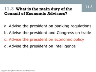 Copyright © 2015 by Pearson Education, Inc. All rights reserved.
11.3 What is the main duty of the
Council of Economic Advisors?
11.3
a. Advise the president on banking regulations
b. Advise the president and Congress on trade
c. Advise the president on economic policy
d. Advise the president on intelligence
 