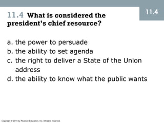 Copyright © 2015 by Pearson Education, Inc. All rights reserved.
11.4 What is considered the
president’s chief resource?
11.4
a. the power to persuade
b. the ability to set agenda
c. the right to deliver a State of the Union
address
d. the ability to know what the public wants
 