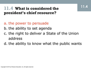 Copyright © 2015 by Pearson Education, Inc. All rights reserved.
11.4 What is considered the
president’s chief resource?
11.4
a. the power to persuade
b. the ability to set agenda
c. the right to deliver a State of the Union
address
d. the ability to know what the public wants
 