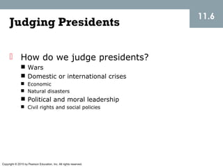 Copyright © 2015 by Pearson Education, Inc. All rights reserved.
11.6
Judging Presidents
 How do we judge presidents?
 Wars
 Domestic or international crises
 Economic
 Natural disasters
 Political and moral leadership
 Civil rights and social policies
 