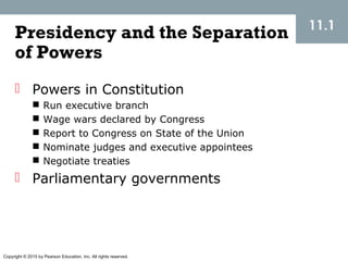 Copyright © 2015 by Pearson Education, Inc. All rights reserved.
11.1
Presidency and the Separation
of Powers
 Powers in Constitution
 Run executive branch
 Wage wars declared by Congress
 Report to Congress on State of the Union
 Nominate judges and executive appointees
 Negotiate treaties
 Parliamentary governments
 