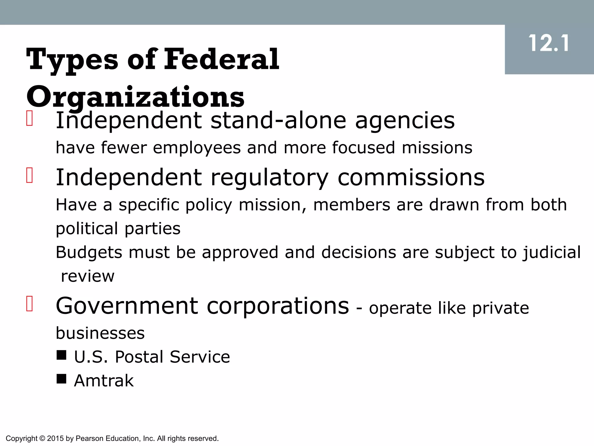 Copyright © 2015 by Pearson Education, Inc. All rights reserved.
Types of Federal
Organizations
 Independent stand-alone agencies
have fewer employees and more focused missions
 Independent regulatory commissions
Have a specific policy mission, members are drawn from both
political parties
Budgets must be approved and decisions are subject to judicial
review
 Government corporations - operate like private
businesses
 U.S. Postal Service
 Amtrak
12.1
 