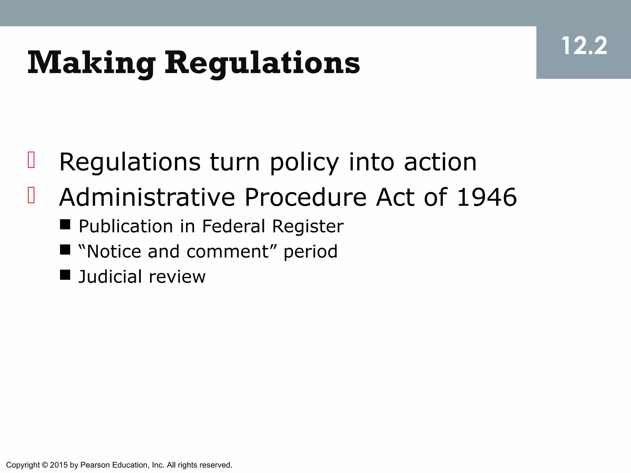 Copyright © 2015 by Pearson Education, Inc. All rights reserved.
Making Regulations
 Regulations turn policy into action
 Administrative Procedure Act of 1946
 Publication in Federal Register
 “Notice and comment” period
 Judicial review
12.2
 