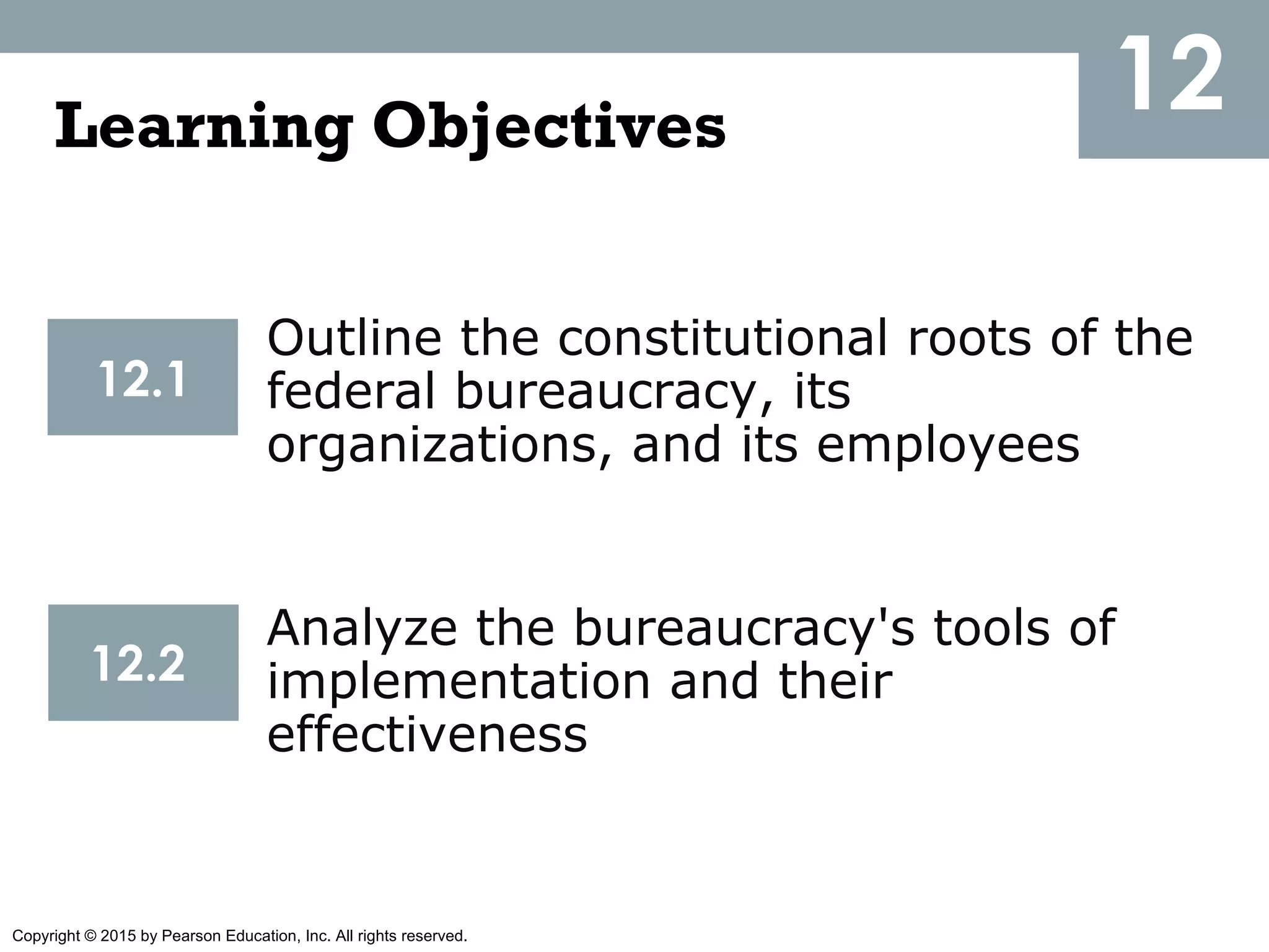 Copyright © 2015 by Pearson Education, Inc. All rights reserved.
12Learning Objectives
Outline the constitutional roots of the
federal bureaucracy, its
organizations, and its employees
12.1
Analyze the bureaucracy's tools of
implementation and their
effectiveness
12.2
 