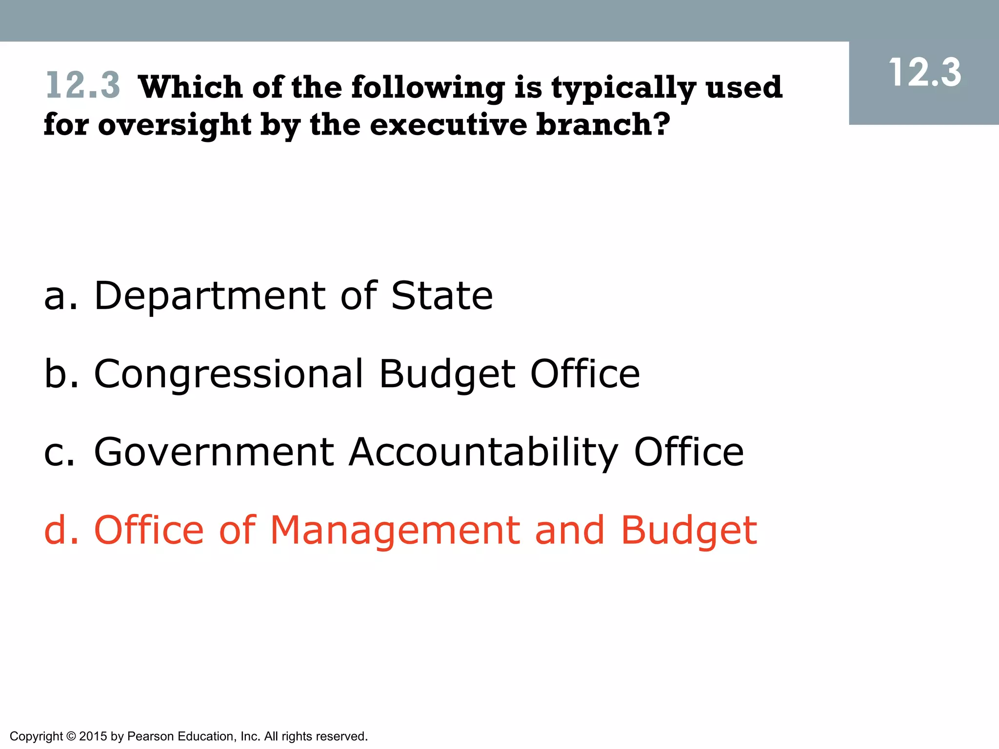 Copyright © 2015 by Pearson Education, Inc. All rights reserved.
12.312.3 Which of the following is typically used
for oversight by the executive branch?
a. Department of State
b. Congressional Budget Office
c. Government Accountability Office
d. Office of Management and Budget
 