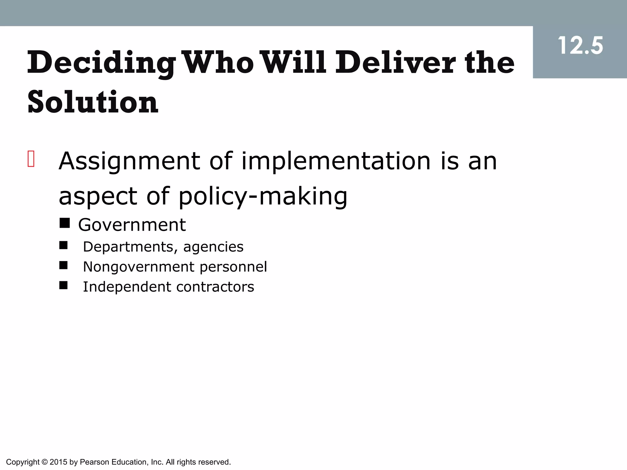 Copyright © 2015 by Pearson Education, Inc. All rights reserved.
DecidingWhoWill Deliver the
Solution
 Assignment of implementation is an
aspect of policy-making
 Government
 Departments, agencies
 Nongovernment personnel
 Independent contractors
12.5
 