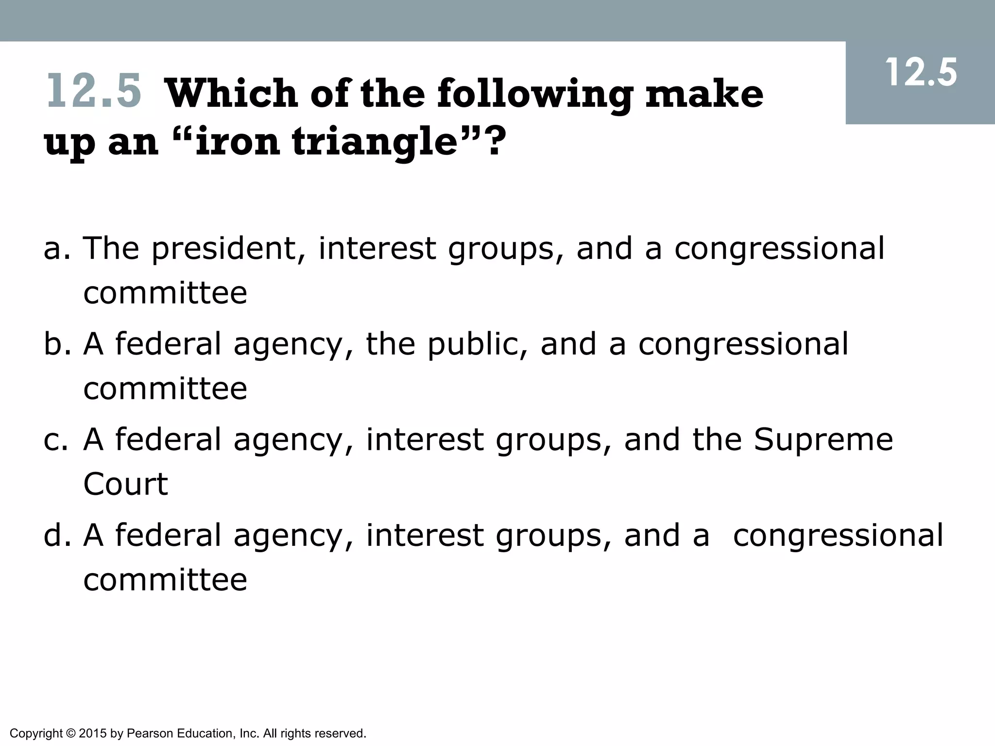 Copyright © 2015 by Pearson Education, Inc. All rights reserved.
12.5
a. The president, interest groups, and a congressional
committee
b. A federal agency, the public, and a congressional
committee
c. A federal agency, interest groups, and the Supreme
Court
d. A federal agency, interest groups, and a congressional
committee
12.5 Which of the following make
up an “iron triangle”?
 