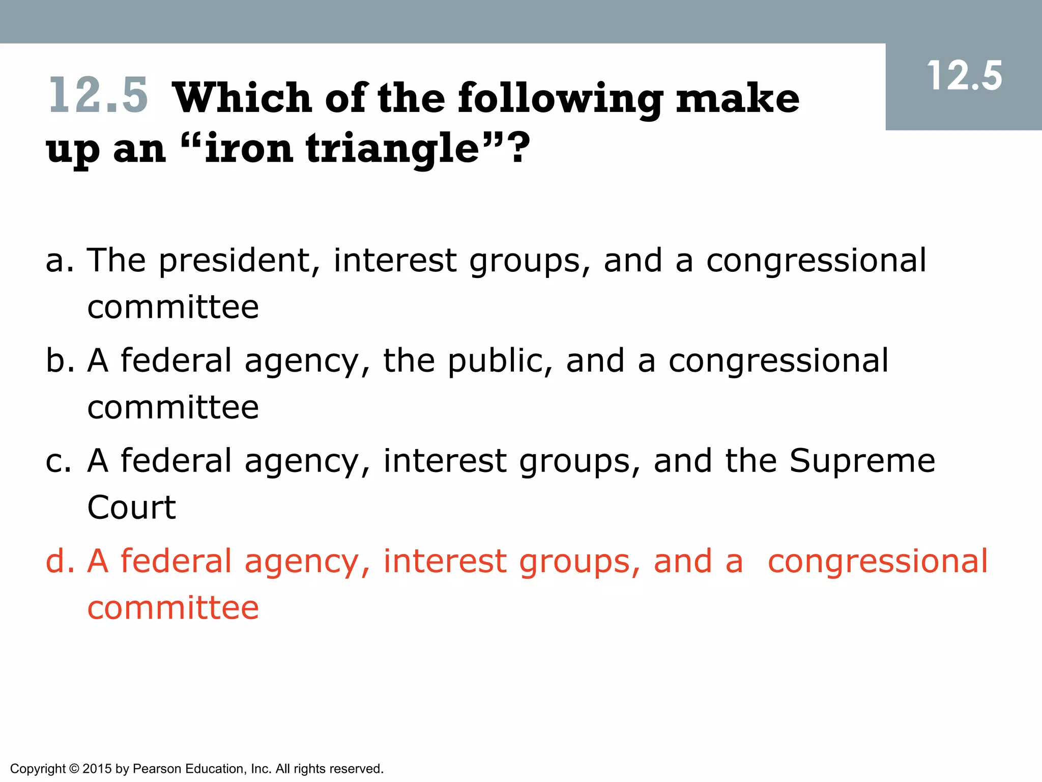 Copyright © 2015 by Pearson Education, Inc. All rights reserved.
12.5
12.5 Which of the following make
up an “iron triangle”?
a. The president, interest groups, and a congressional
committee
b. A federal agency, the public, and a congressional
committee
c. A federal agency, interest groups, and the Supreme
Court
d. A federal agency, interest groups, and a congressional
committee
 