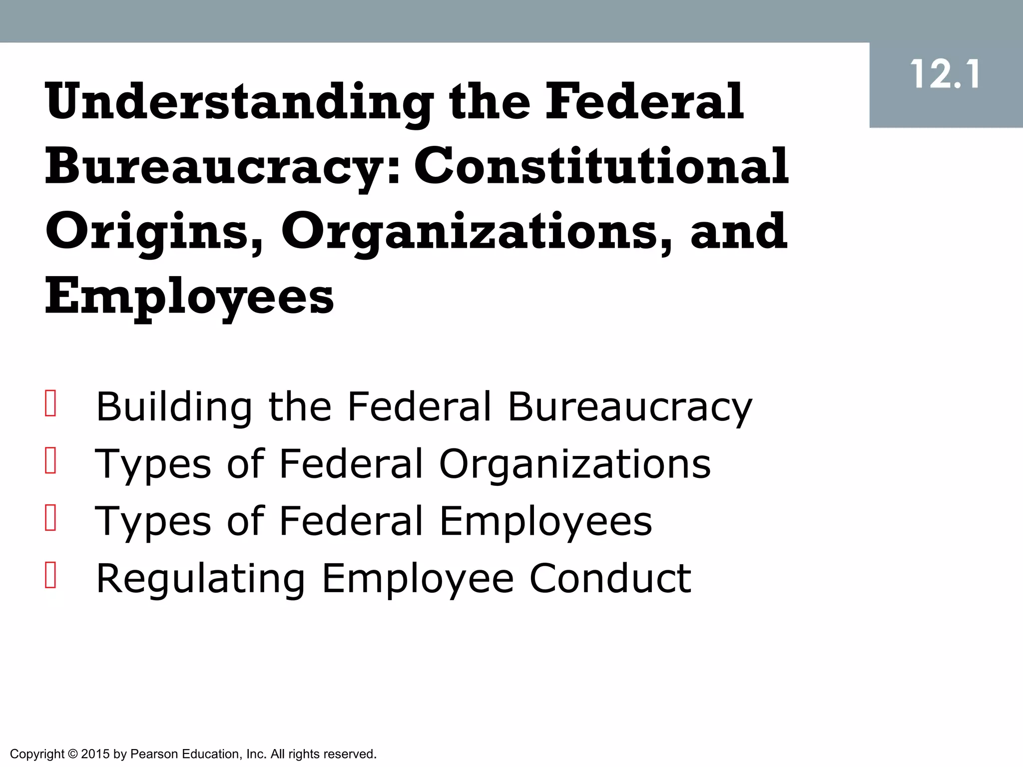 Copyright © 2015 by Pearson Education, Inc. All rights reserved.
Understanding the Federal
Bureaucracy: Constitutional
Origins, Organizations, and
Employees
 Building the Federal Bureaucracy
 Types of Federal Organizations
 Types of Federal Employees
 Regulating Employee Conduct
12.1
 