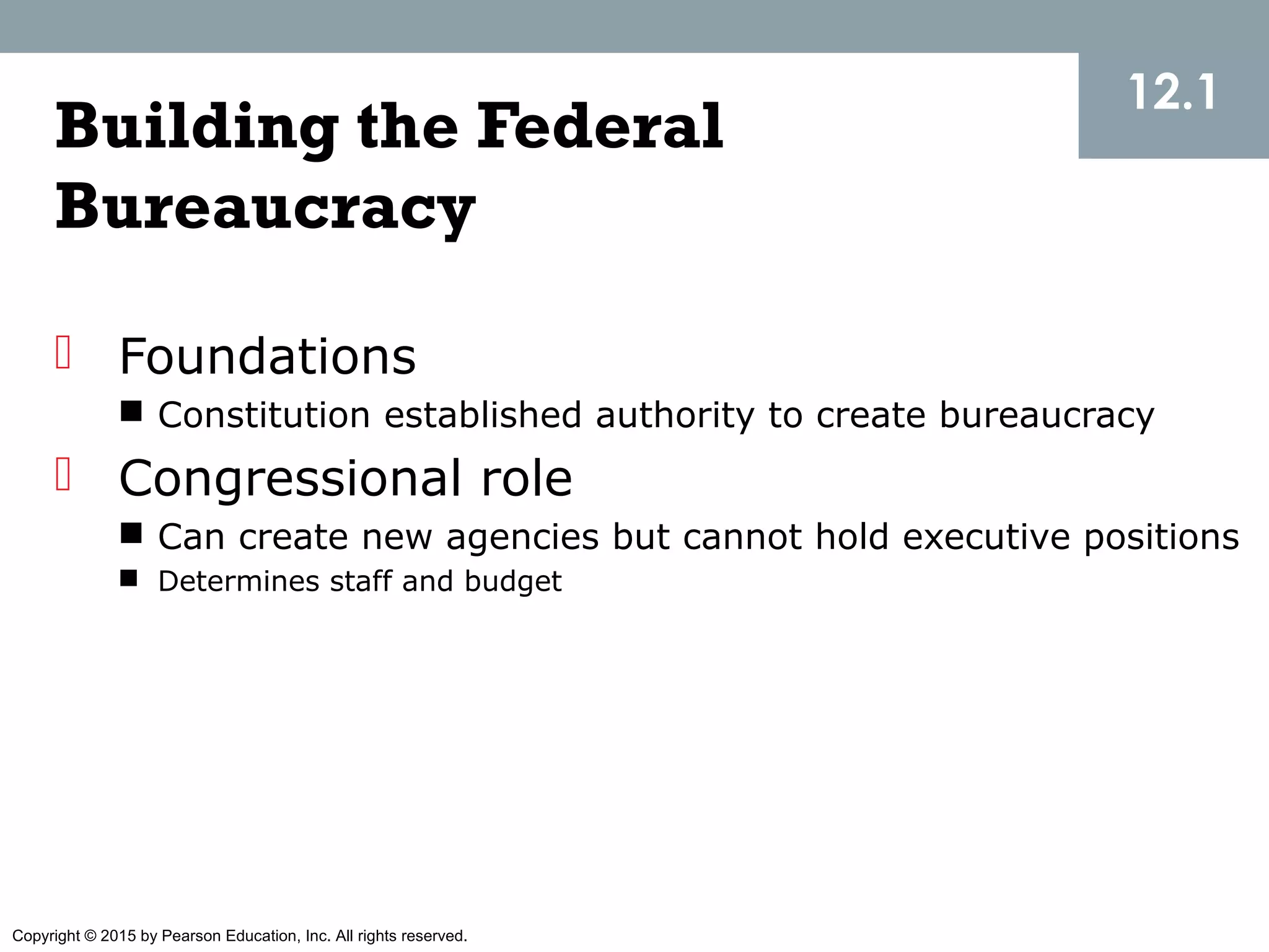 Copyright © 2015 by Pearson Education, Inc. All rights reserved.
Building the Federal
Bureaucracy
 Foundations
 Constitution established authority to create bureaucracy
 Congressional role
 Can create new agencies but cannot hold executive positions
 Determines staff and budget
12.1
 