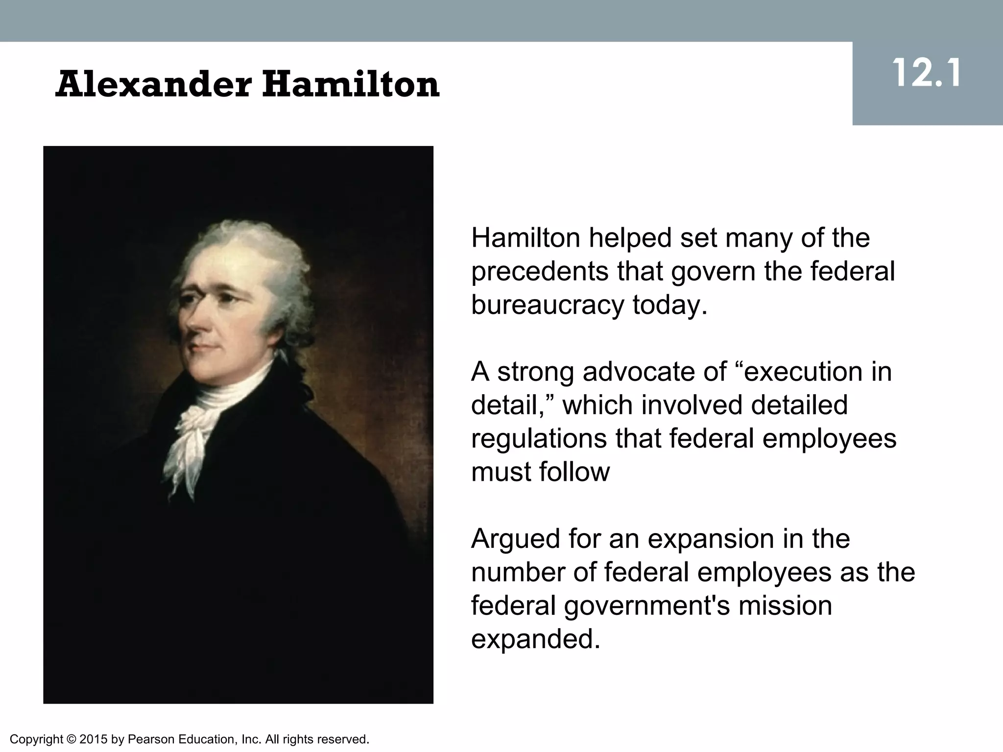 Copyright © 2015 by Pearson Education, Inc. All rights reserved.
12.1Alexander Hamilton
Hamilton helped set many of the
precedents that govern the federal
bureaucracy today.
A strong advocate of “execution in
detail,” which involved detailed
regulations that federal employees
must follow
Argued for an expansion in the
number of federal employees as the
federal government's mission
expanded.
 