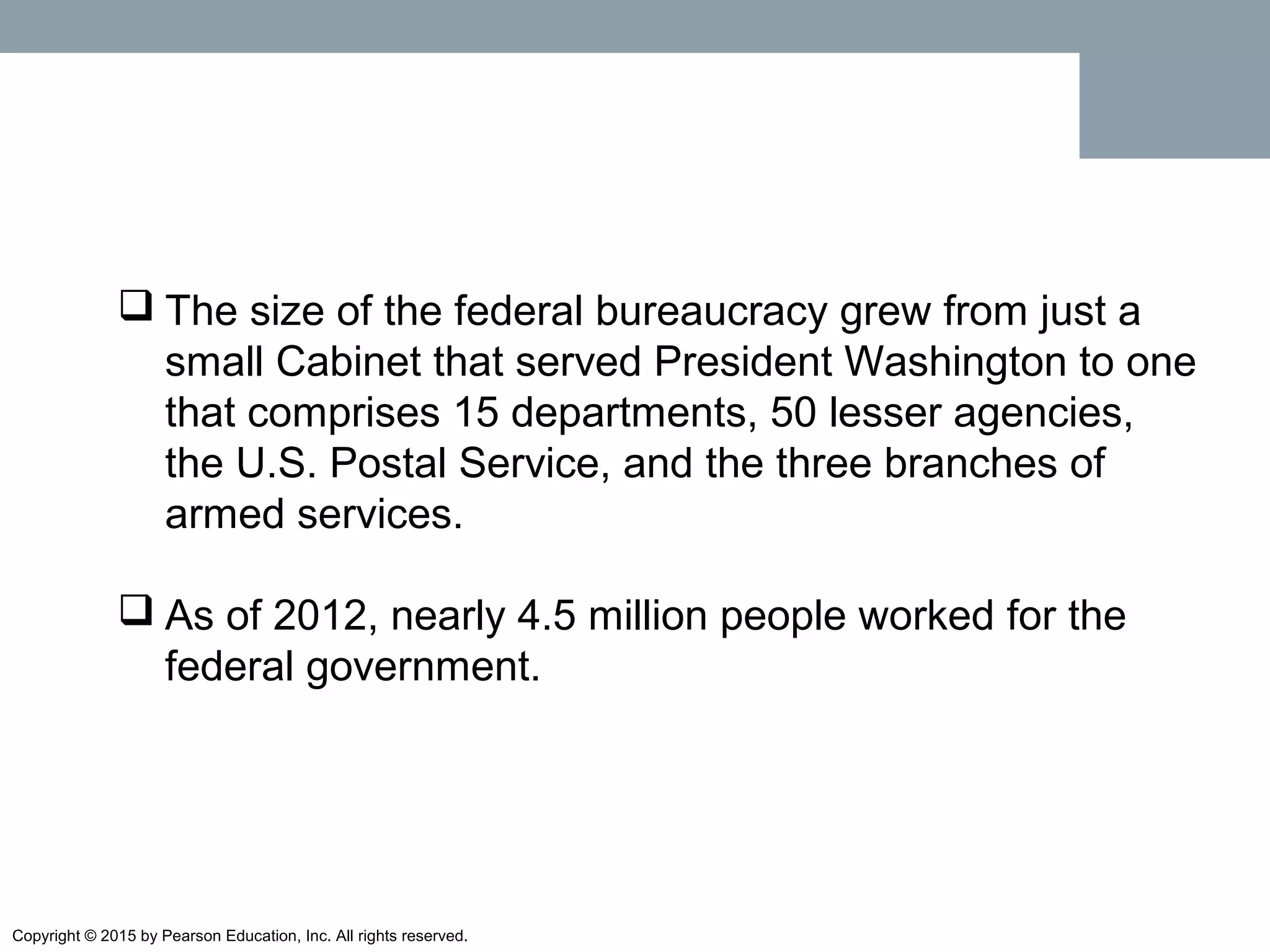 Copyright © 2015 by Pearson Education, Inc. All rights reserved.
 The size of the federal bureaucracy grew from just a
small Cabinet that served President Washington to one
that comprises 15 departments, 50 lesser agencies,
the U.S. Postal Service, and the three branches of
armed services.
 As of 2012, nearly 4.5 million people worked for the
federal government.
 