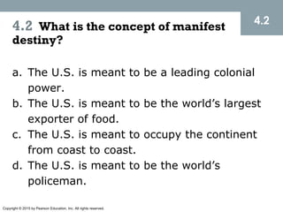 Copyright © 2015 by Pearson Education, Inc. All rights reserved.
4.2 What is the concept of manifest
destiny?
a. The U.S. is meant to be a leading colonial
power.
b. The U.S. is meant to be the world’s largest
exporter of food.
c. The U.S. is meant to occupy the continent
from coast to coast.
d. The U.S. is meant to be the world’s
policeman.
4.2
 
