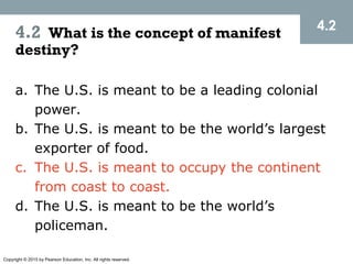 Copyright © 2015 by Pearson Education, Inc. All rights reserved.
4.2
4.2 What is the concept of manifest
destiny?
a. The U.S. is meant to be a leading colonial
power.
b. The U.S. is meant to be the world’s largest
exporter of food.
c. The U.S. is meant to occupy the continent
from coast to coast.
d. The U.S. is meant to be the world’s
policeman.
 
