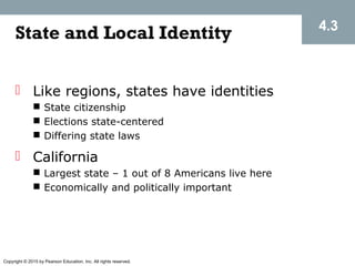 Copyright © 2015 by Pearson Education, Inc. All rights reserved.
State and Local Identity 4.3
 Like regions, states have identities
 State citizenship
 Elections state-centered
 Differing state laws
 California
 Largest state – 1 out of 8 Americans live here
 Economically and politically important
 