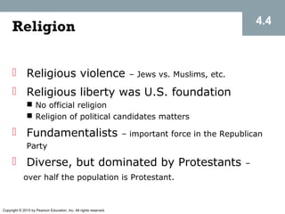 Copyright © 2015 by Pearson Education, Inc. All rights reserved.
Religion
 Religious violence – Jews vs. Muslims, etc.
 Religious liberty was U.S. foundation
 No official religion
 Religion of political candidates matters
 Fundamentalists – important force in the Republican
Party
 Diverse, but dominated by Protestants –
over half the population is Protestant.
4.4
 