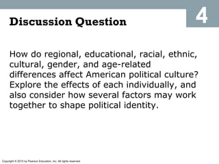 Copyright © 2015 by Pearson Education, Inc. All rights reserved.
How do regional, educational, racial, ethnic,
cultural, gender, and age-related
differences affect American political culture?
Explore the effects of each individually, and
also consider how several factors may work
together to shape political identity.
Discussion Question 4
 