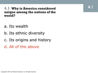 Copyright © 2015 by Pearson Education, Inc. All rights reserved.
4.14.1 Why is America considered
unique among the nations of the
world?
a. Its wealth
b. Its ethnic diversity
c. Its origins and history
d. All of the above
 