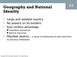 Copyright © 2015 by Pearson Education, Inc. All rights reserved.
Geography and National
Identity
 Large and isolated country
 No powers on its borders
 Size confers advantage
 Population spread out
 Natural resources
 Manifest destiny – a sense of entitlement to take land from
its previous inhabitants
4.2
 