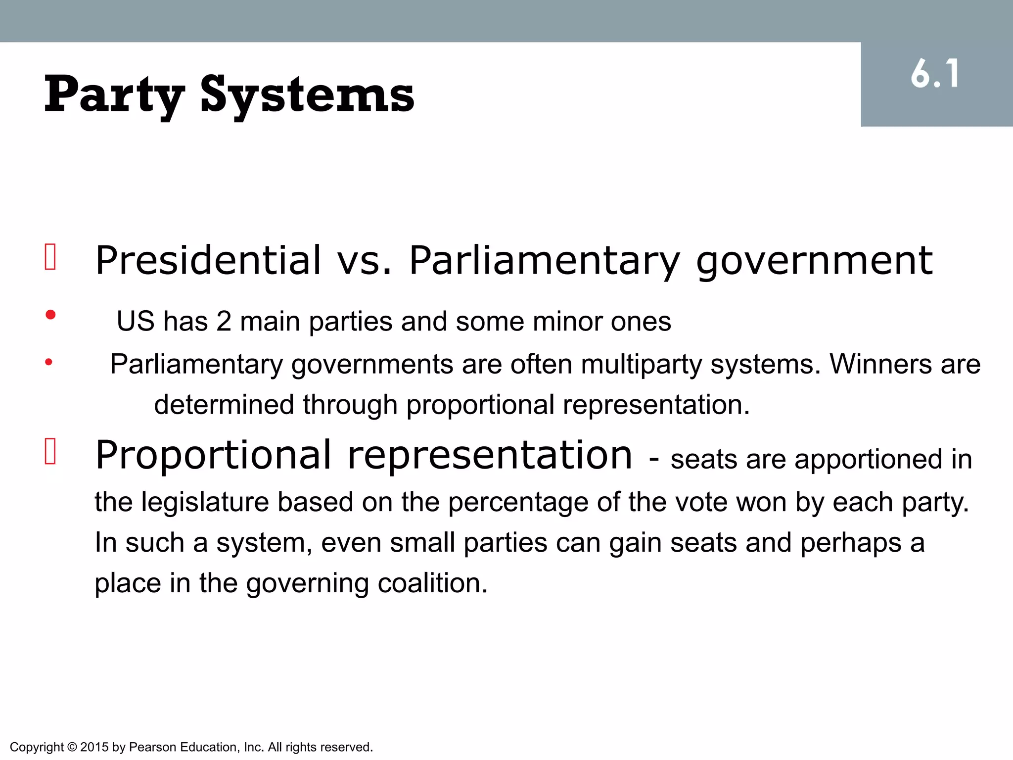 Copyright © 2015 by Pearson Education, Inc. All rights reserved.
Party Systems
 Presidential vs. Parliamentary government
• US has 2 main parties and some minor ones
• Parliamentary governments are often multiparty systems. Winners are
determined through proportional representation.
 Proportional representation - seats are apportioned in
the legislature based on the percentage of the vote won by each party.
In such a system, even small parties can gain seats and perhaps a
place in the governing coalition.
6.1
 