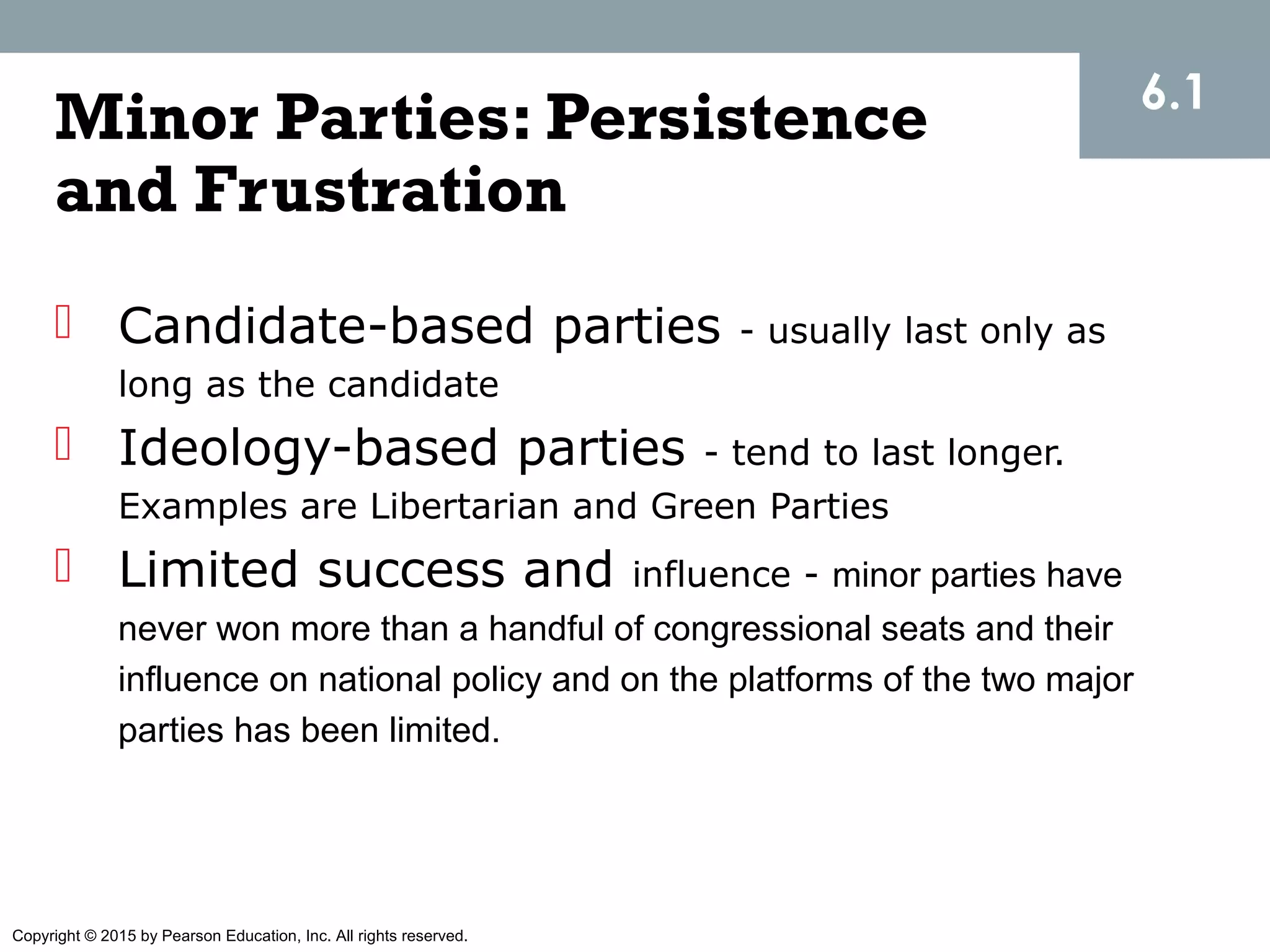 Copyright © 2015 by Pearson Education, Inc. All rights reserved.
Minor Parties: Persistence
and Frustration
 Candidate-based parties - usually last only as
long as the candidate
 Ideology-based parties - tend to last longer.
Examples are Libertarian and Green Parties
 Limited success and influence - minor parties have
never won more than a handful of congressional seats and their
influence on national policy and on the platforms of the two major
parties has been limited.
6.1
 