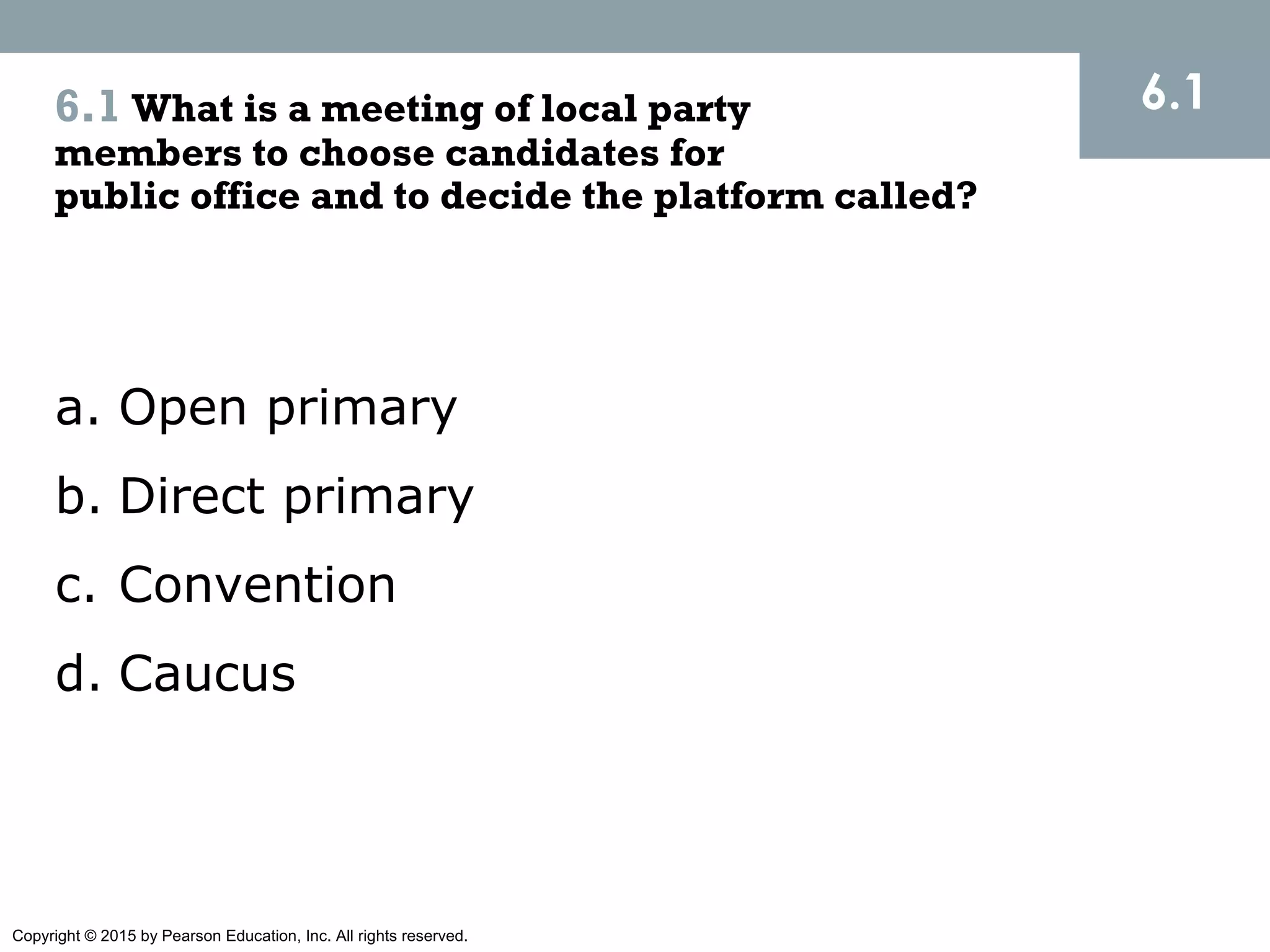 Copyright © 2015 by Pearson Education, Inc. All rights reserved.
6.1 What is a meeting of local party
members to choose candidates for
public office and to decide the platform called?
a. Open primary
b. Direct primary
c. Convention
d. Caucus
6.1
 