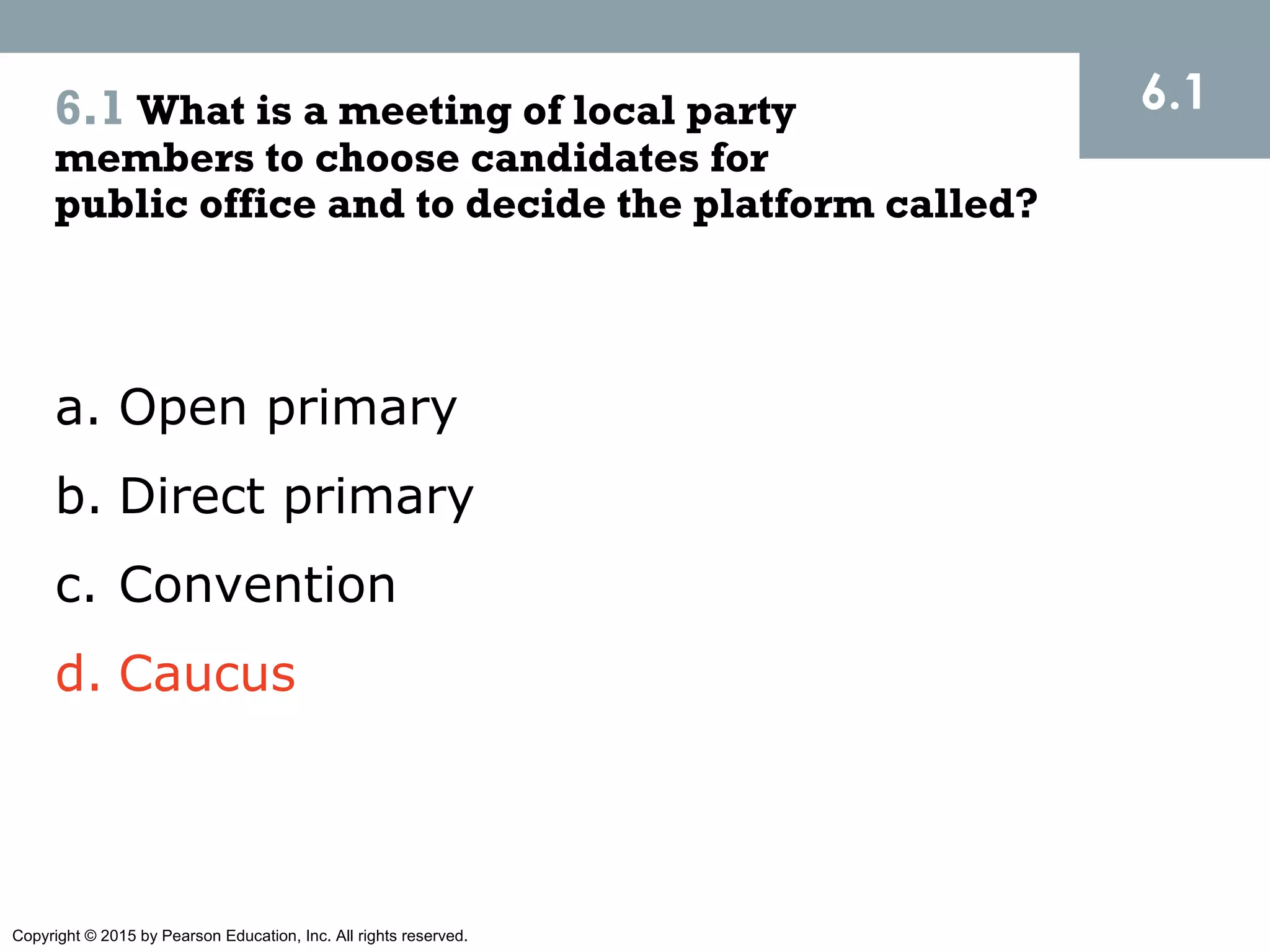 Copyright © 2015 by Pearson Education, Inc. All rights reserved.
6.1 What is a meeting of local party
members to choose candidates for
public office and to decide the platform called?
6.1
a. Open primary
b. Direct primary
c. Convention
d. Caucus
 