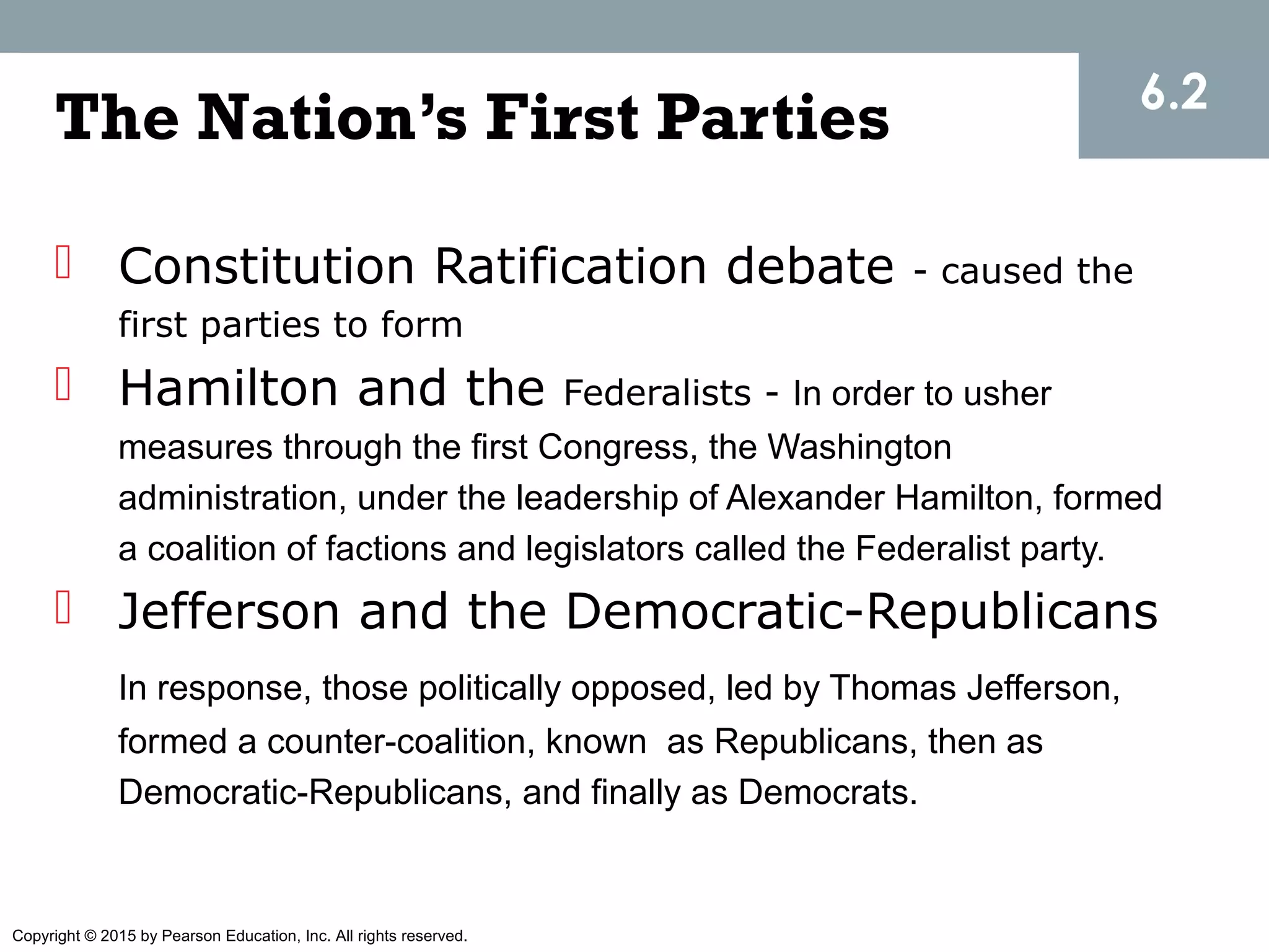 Copyright © 2015 by Pearson Education, Inc. All rights reserved.
The Nation’s First Parties
 Constitution Ratification debate - caused the
first parties to form
 Hamilton and the Federalists - In order to usher
measures through the first Congress, the Washington
administration, under the leadership of Alexander Hamilton, formed
a coalition of factions and legislators called the Federalist party.
 Jefferson and the Democratic-Republicans
In response, those politically opposed, led by Thomas Jefferson,
formed a counter-coalition, known as Republicans, then as
Democratic-Republicans, and finally as Democrats.
6.2
 