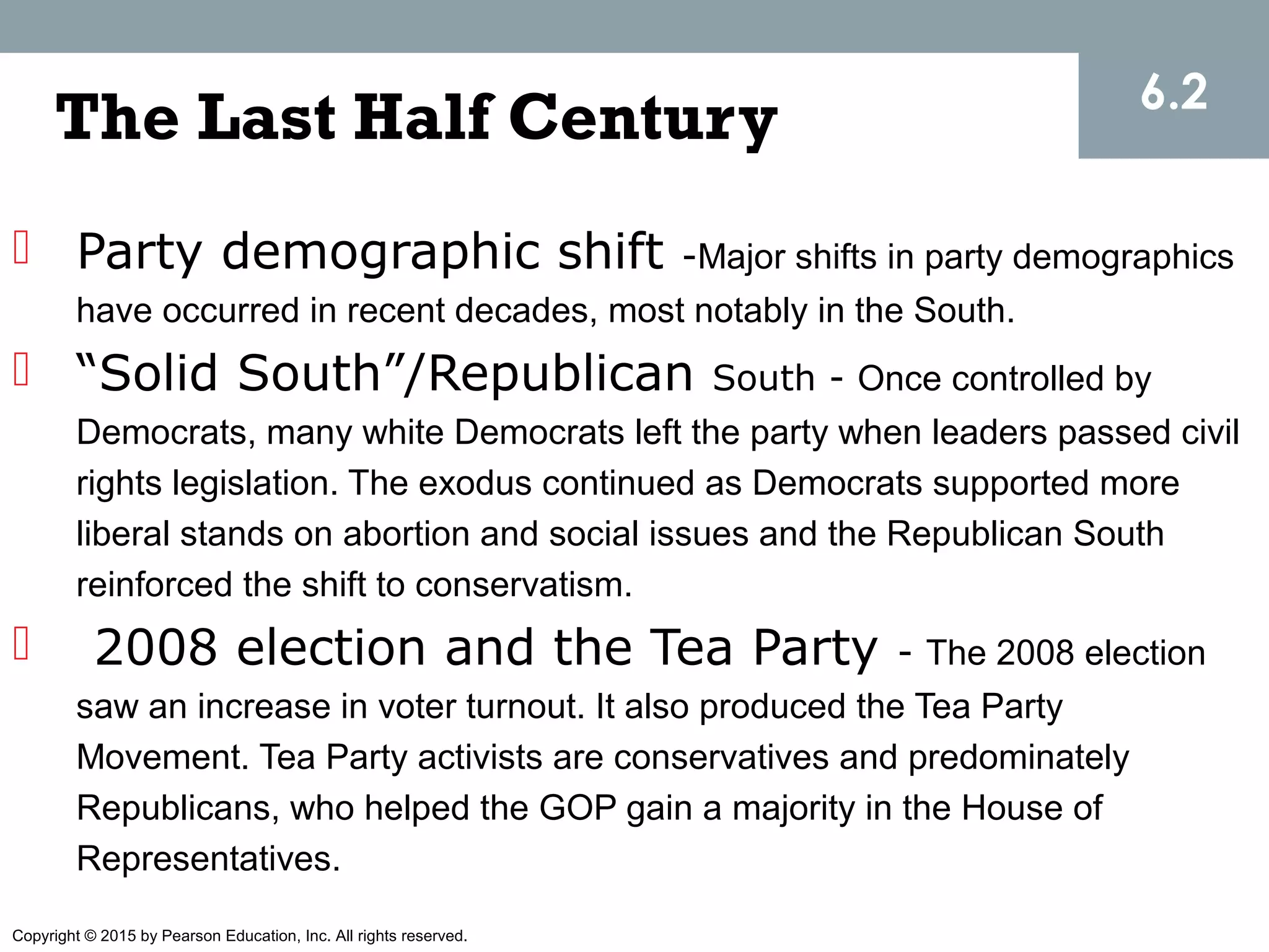 Copyright © 2015 by Pearson Education, Inc. All rights reserved.
The Last Half Century
 Party demographic shift -Major shifts in party demographics
have occurred in recent decades, most notably in the South.
 “Solid South”/Republican South - Once controlled by
Democrats, many white Democrats left the party when leaders passed civil
rights legislation. The exodus continued as Democrats supported more
liberal stands on abortion and social issues and the Republican South
reinforced the shift to conservatism.
 2008 election and the Tea Party - The 2008 election
saw an increase in voter turnout. It also produced the Tea Party
Movement. Tea Party activists are conservatives and predominately
Republicans, who helped the GOP gain a majority in the House of
Representatives.
6.2
 