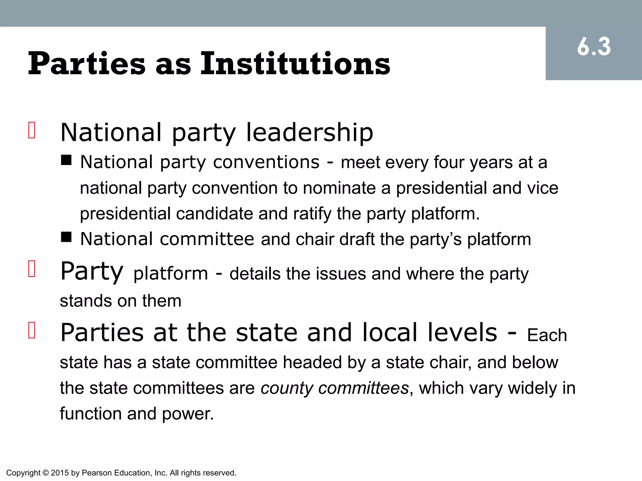 Copyright © 2015 by Pearson Education, Inc. All rights reserved.
Parties as Institutions
 National party leadership
 National party conventions - meet every four years at a
national party convention to nominate a presidential and vice
presidential candidate and ratify the party platform.
 National committee and chair draft the party’s platform
 Party platform - details the issues and where the party
stands on them
 Parties at the state and local levels - Each
state has a state committee headed by a state chair, and below
the state committees are county committees, which vary widely in
function and power.
6.3
 