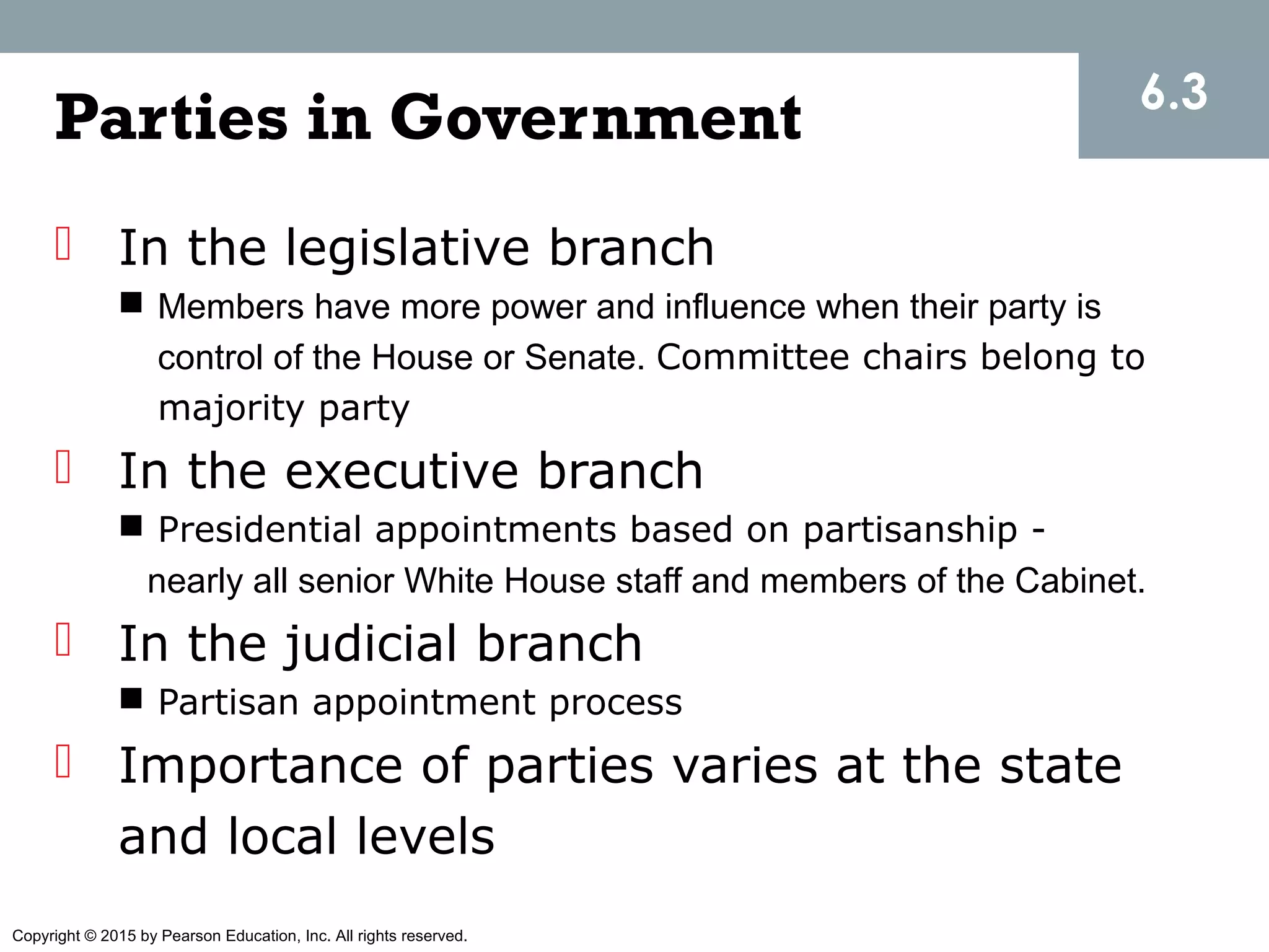 Copyright © 2015 by Pearson Education, Inc. All rights reserved.
Parties in Government
 In the legislative branch
 Members have more power and influence when their party is
control of the House or Senate. Committee chairs belong to
majority party
 In the executive branch
 Presidential appointments based on partisanship -
nearly all senior White House staff and members of the Cabinet.
 In the judicial branch
 Partisan appointment process
 Importance of parties varies at the state
and local levels
6.3
 