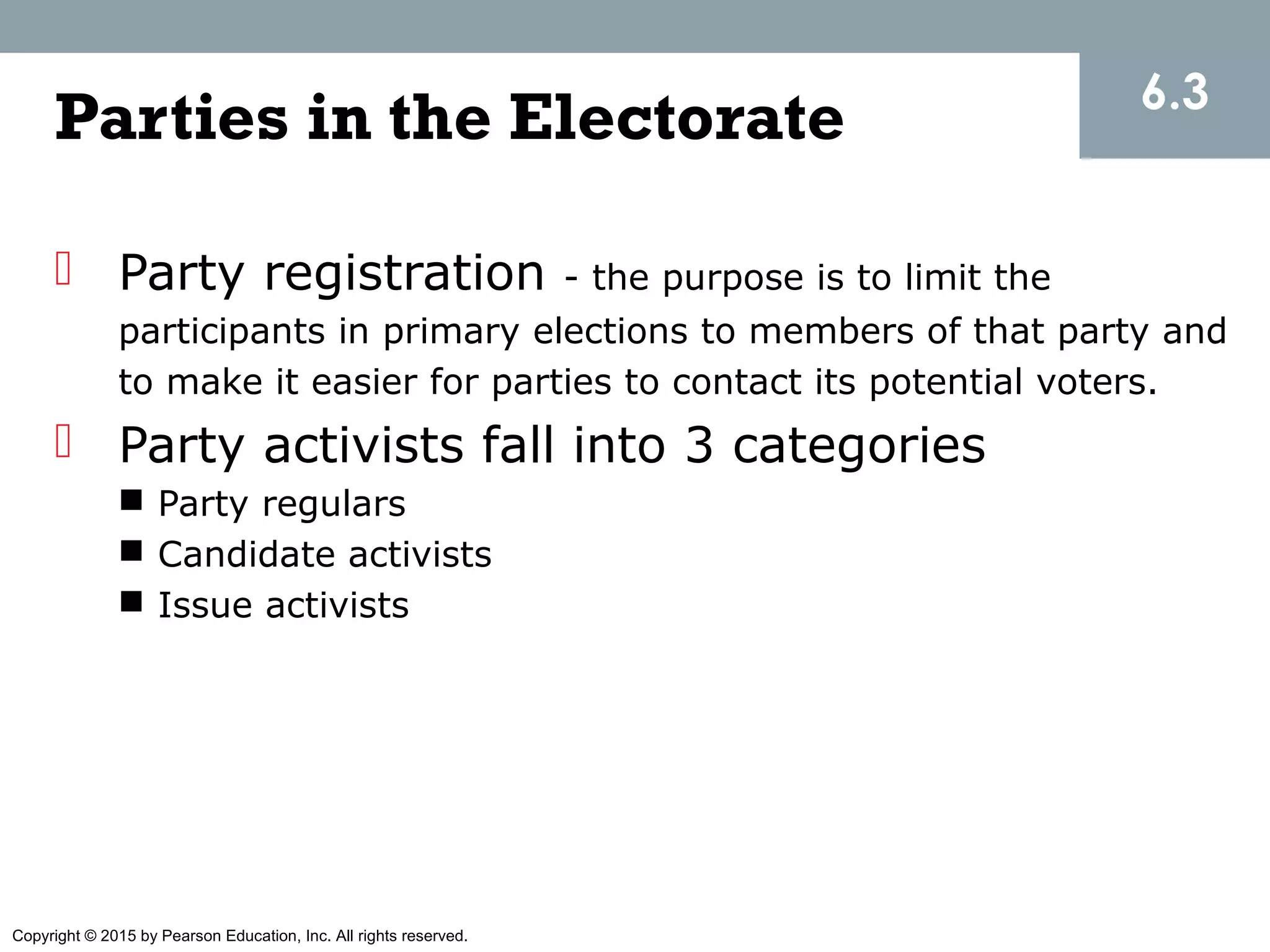 Copyright © 2015 by Pearson Education, Inc. All rights reserved.
Parties in the Electorate
 Party registration - the purpose is to limit the
participants in primary elections to members of that party and
to make it easier for parties to contact its potential voters.
 Party activists fall into 3 categories
 Party regulars
 Candidate activists
 Issue activists
6.3
 