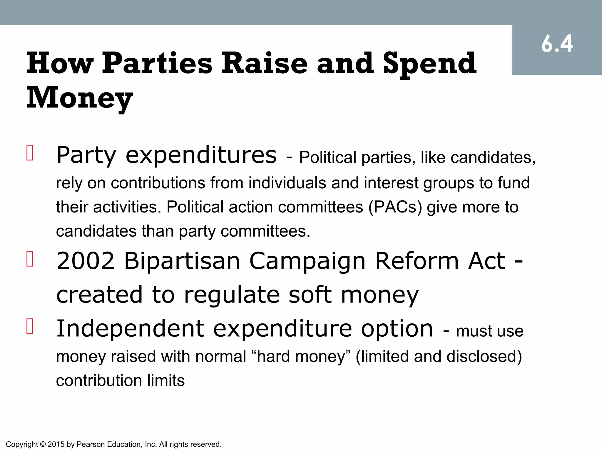 Copyright © 2015 by Pearson Education, Inc. All rights reserved.
How Parties Raise and Spend
Money
 Party expenditures - Political parties, like candidates,
rely on contributions from individuals and interest groups to fund
their activities. Political action committees (PACs) give more to
candidates than party committees.
 2002 Bipartisan Campaign Reform Act -
created to regulate soft money
 Independent expenditure option - must use
money raised with normal “hard money” (limited and disclosed)
contribution limits
6.4
 