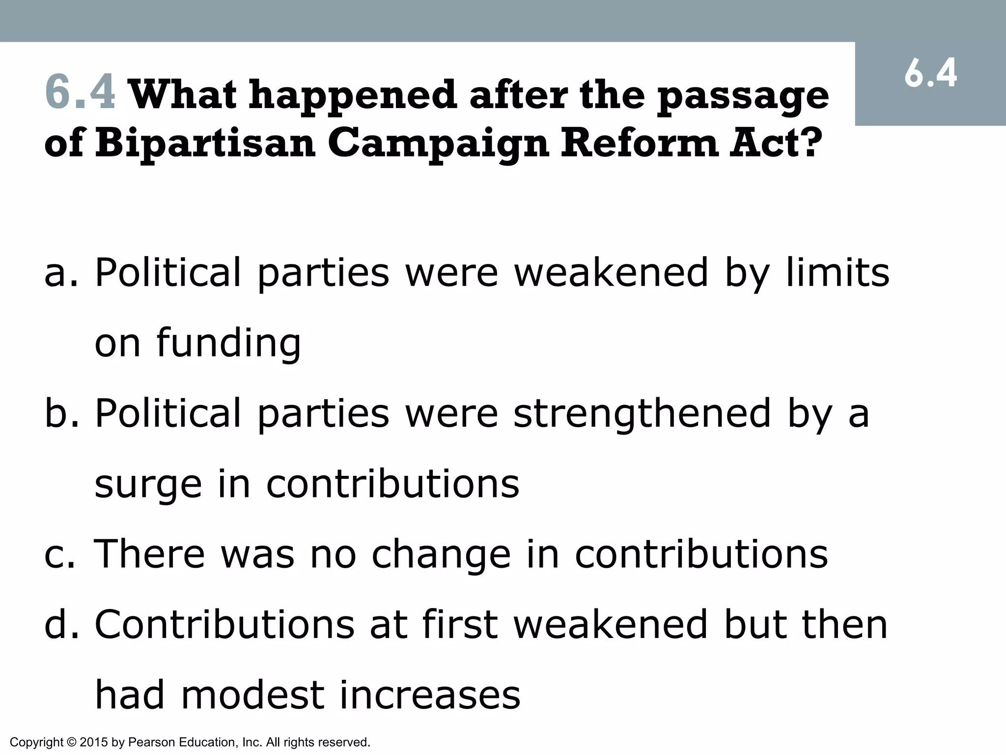 Copyright © 2015 by Pearson Education, Inc. All rights reserved.
6.4 What happened after the passage
of Bipartisan Campaign Reform Act?
6.4
a. Political parties were weakened by limits
on funding
b. Political parties were strengthened by a
surge in contributions
c. There was no change in contributions
d. Contributions at first weakened but then
had modest increases
 