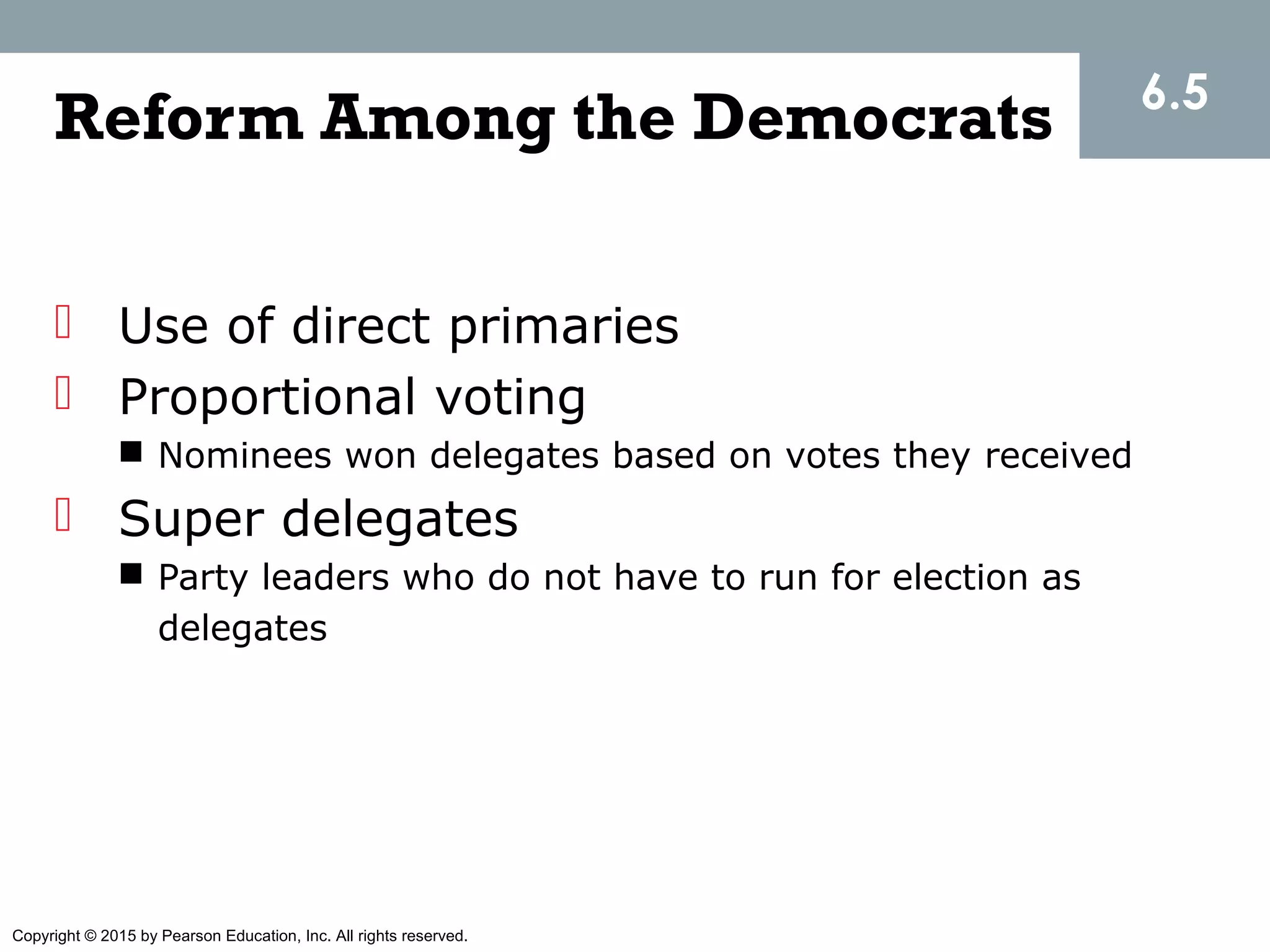 Copyright © 2015 by Pearson Education, Inc. All rights reserved.
Reform Among the Democrats
 Use of direct primaries
 Proportional voting
 Nominees won delegates based on votes they received
 Super delegates
 Party leaders who do not have to run for election as
delegates
6.5
 