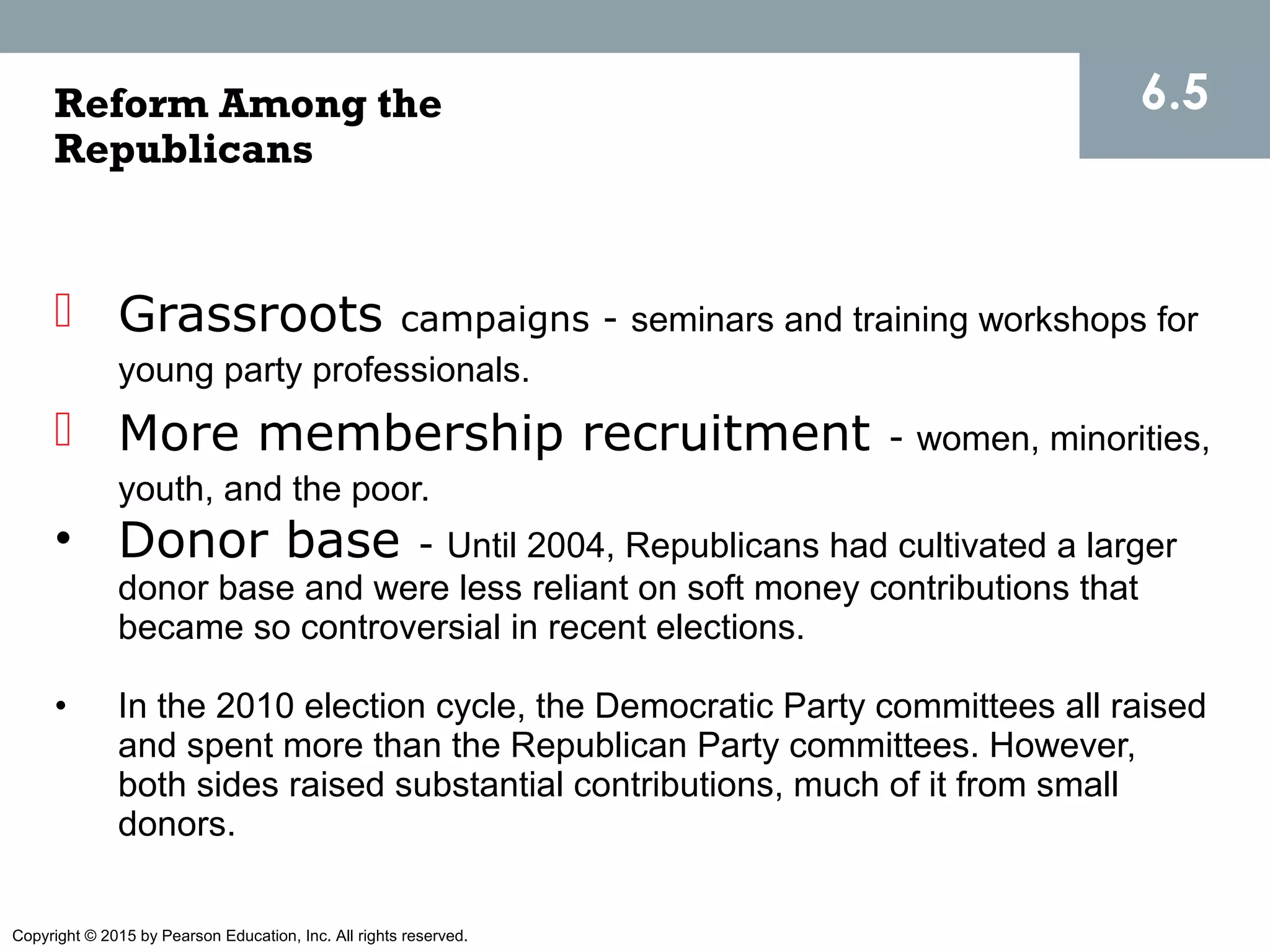 Copyright © 2015 by Pearson Education, Inc. All rights reserved.
 Grassroots campaigns - seminars and training workshops for
young party professionals.
 More membership recruitment - women, minorities,
youth, and the poor.
• Donor base - Until 2004, Republicans had cultivated a larger
donor base and were less reliant on soft money contributions that
became so controversial in recent elections.
• In the 2010 election cycle, the Democratic Party committees all raised
and spent more than the Republican Party committees. However,
both sides raised substantial contributions, much of it from small
donors.
6.5Reform Among the
Republicans
 