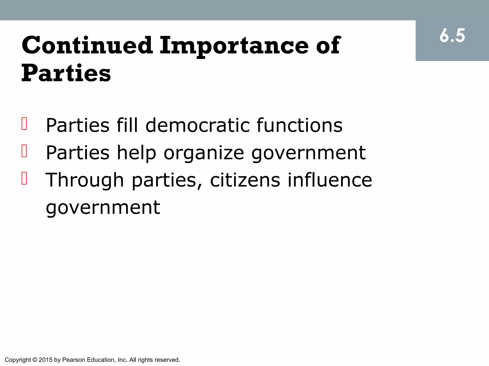Copyright © 2015 by Pearson Education, Inc. All rights reserved.
Continued Importance of
Parties
 Parties fill democratic functions
 Parties help organize government
 Through parties, citizens influence
government
6.5
 