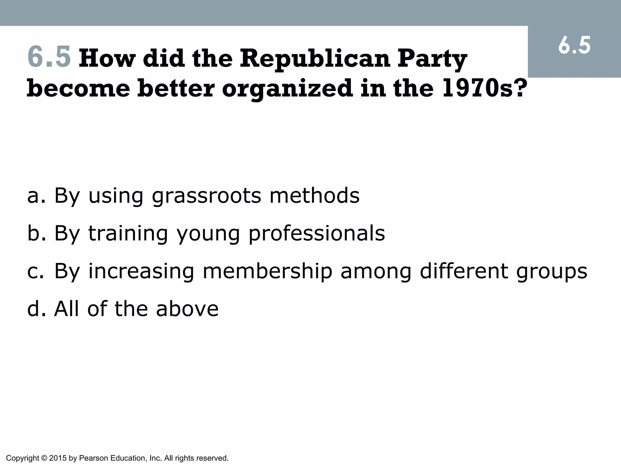 Copyright © 2015 by Pearson Education, Inc. All rights reserved.
6.5 How did the Republican Party
become better organized in the 1970s?
a. By using grassroots methods
b. By training young professionals
c. By increasing membership among different groups
d. All of the above
6.5
 