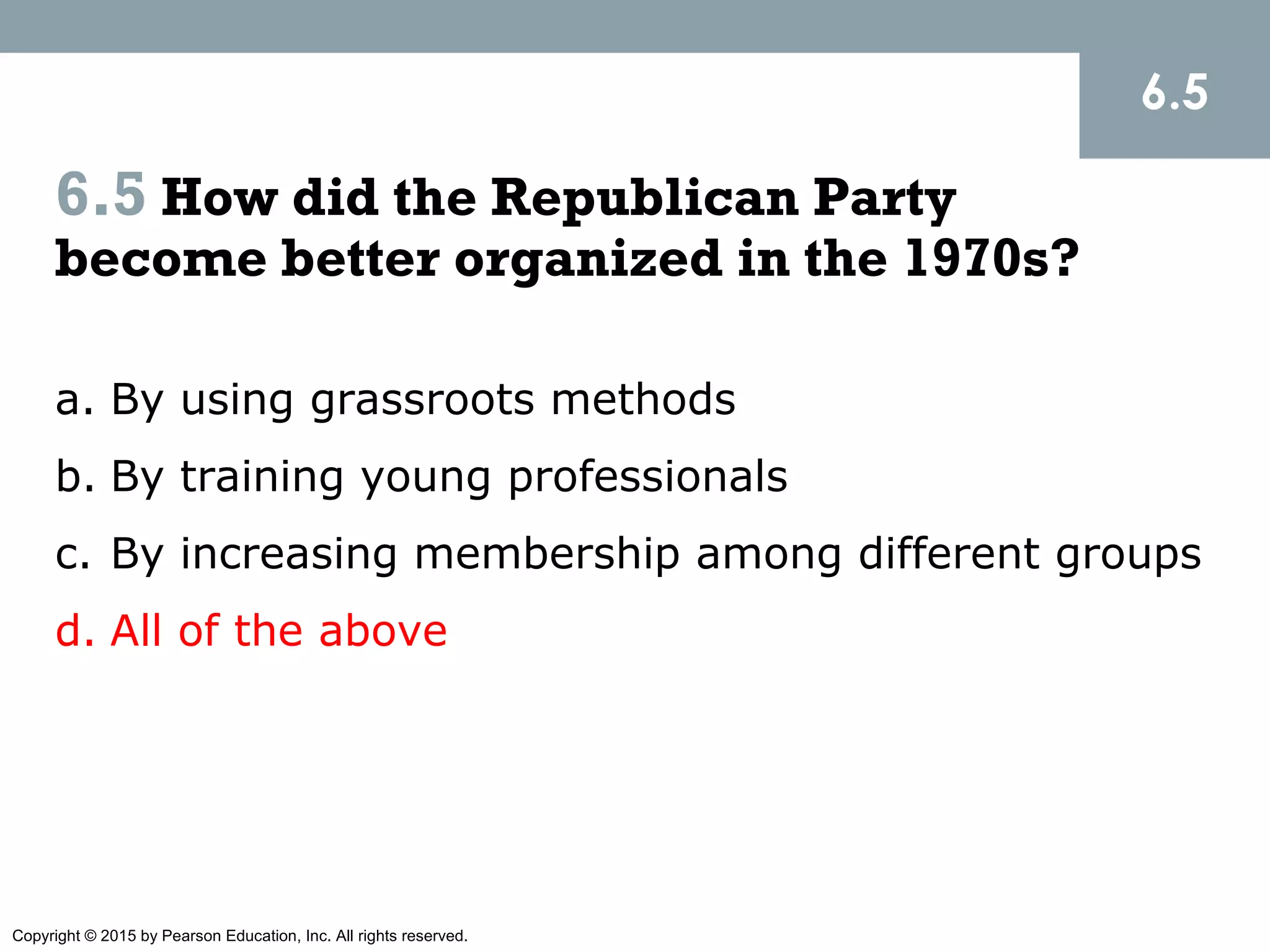Copyright © 2015 by Pearson Education, Inc. All rights reserved.
6.5 How did the Republican Party
become better organized in the 1970s?
a. By using grassroots methods
b. By training young professionals
c. By increasing membership among different groups
d. All of the above
6.5
 