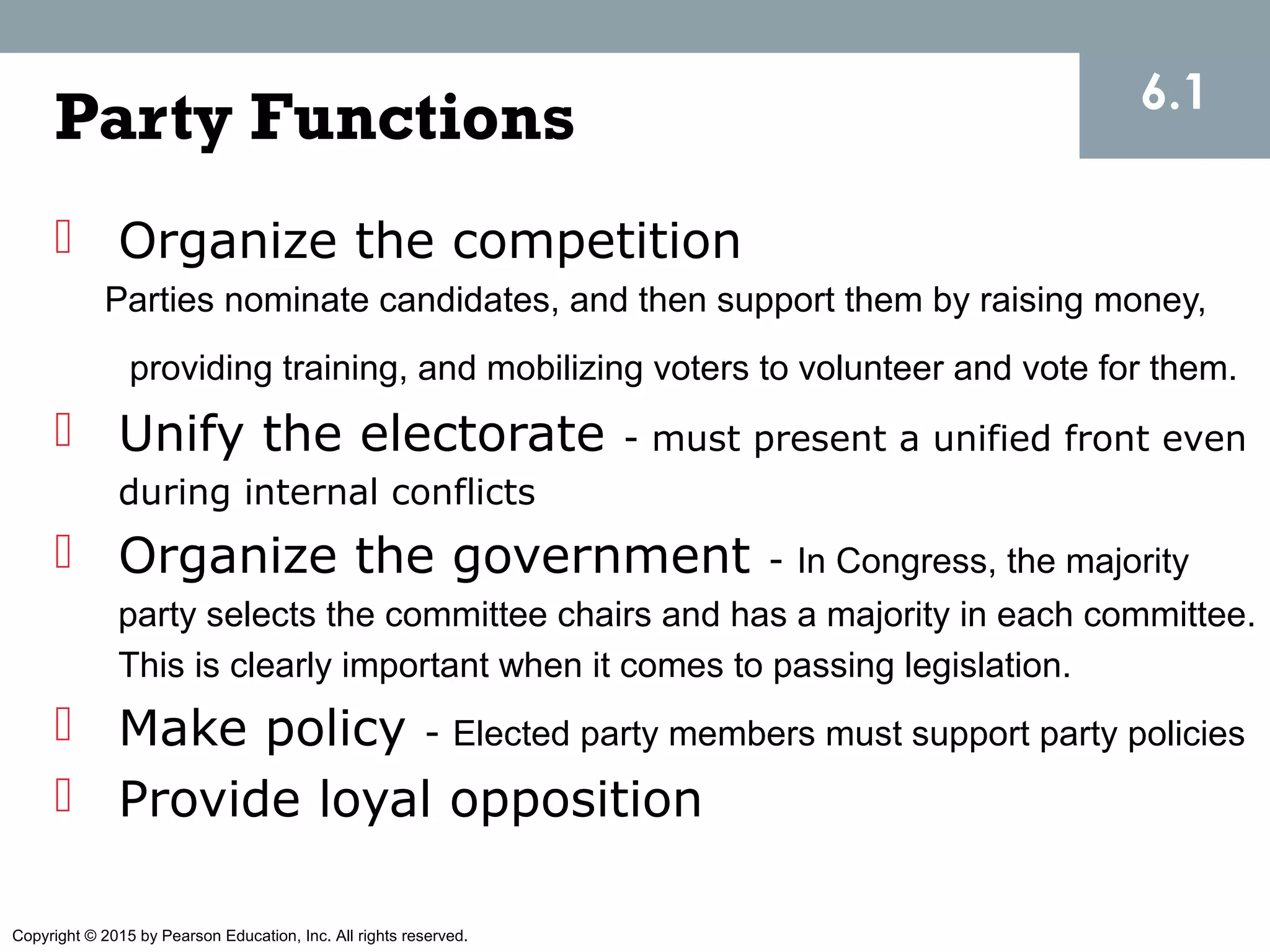 Copyright © 2015 by Pearson Education, Inc. All rights reserved.
Party Functions
 Organize the competition
Parties nominate candidates, and then support them by raising money,
providing training, and mobilizing voters to volunteer and vote for them.
 Unify the electorate - must present a unified front even
during internal conflicts
 Organize the government - In Congress, the majority
party selects the committee chairs and has a majority in each committee.
This is clearly important when it comes to passing legislation.
 Make policy - Elected party members must support party policies
 Provide loyal opposition
6.1
 