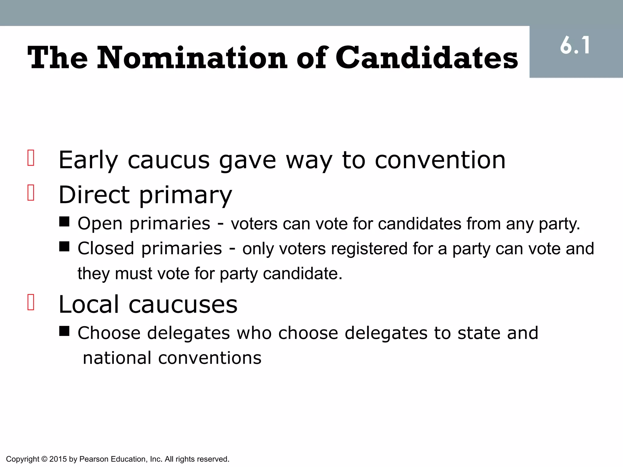 Copyright © 2015 by Pearson Education, Inc. All rights reserved.
The Nomination of Candidates
 Early caucus gave way to convention
 Direct primary
 Open primaries - voters can vote for candidates from any party.
 Closed primaries - only voters registered for a party can vote and
they must vote for party candidate.
 Local caucuses
 Choose delegates who choose delegates to state and
national conventions
6.1
 