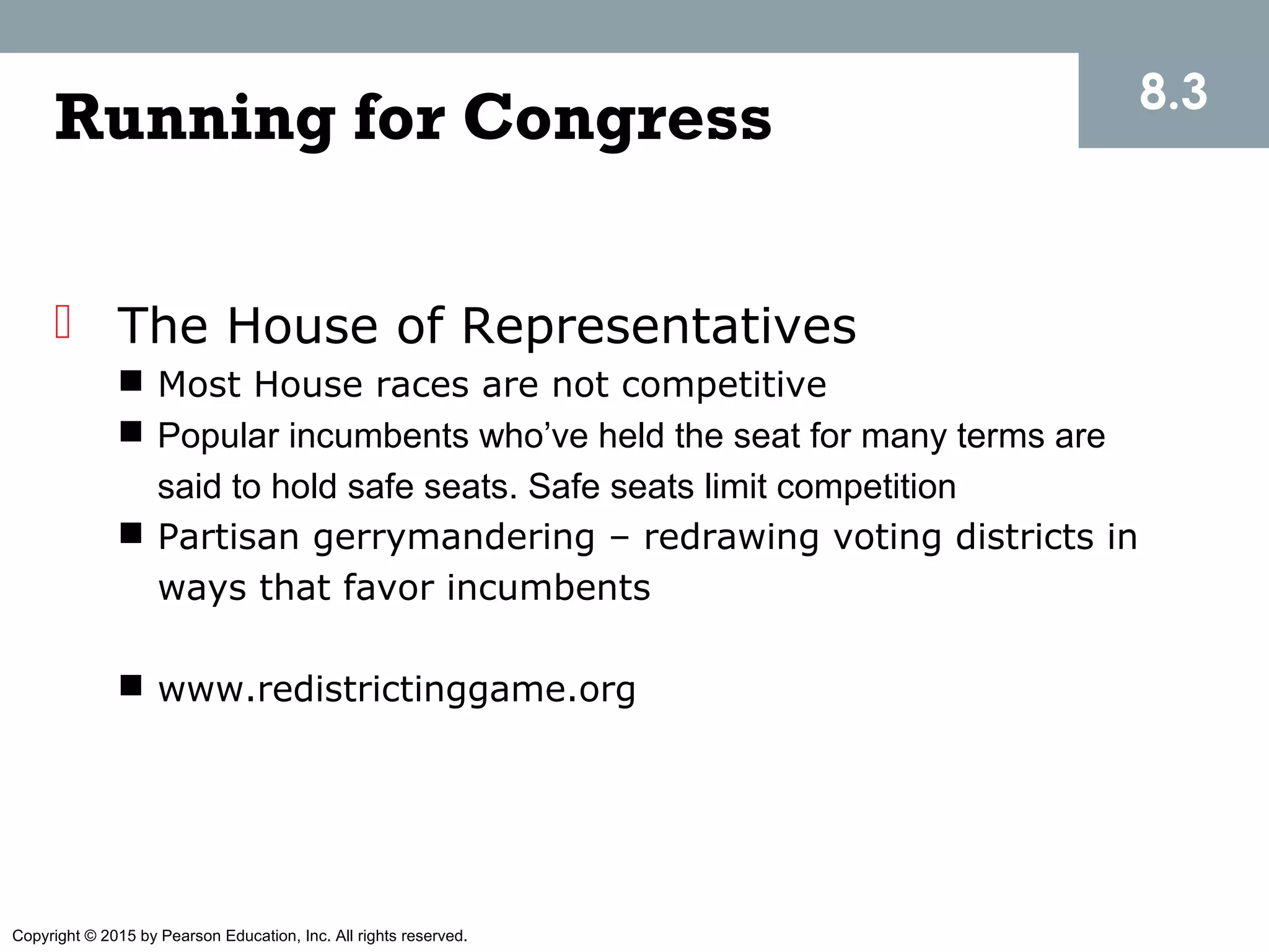 Copyright © 2015 by Pearson Education, Inc. All rights reserved.
Running for Congress
 The House of Representatives
 Most House races are not competitive
 Popular incumbents who’ve held the seat for many terms are
said to hold safe seats. Safe seats limit competition
 Partisan gerrymandering – redrawing voting districts in
ways that favor incumbents
 www.redistrictinggame.org
8.3
 