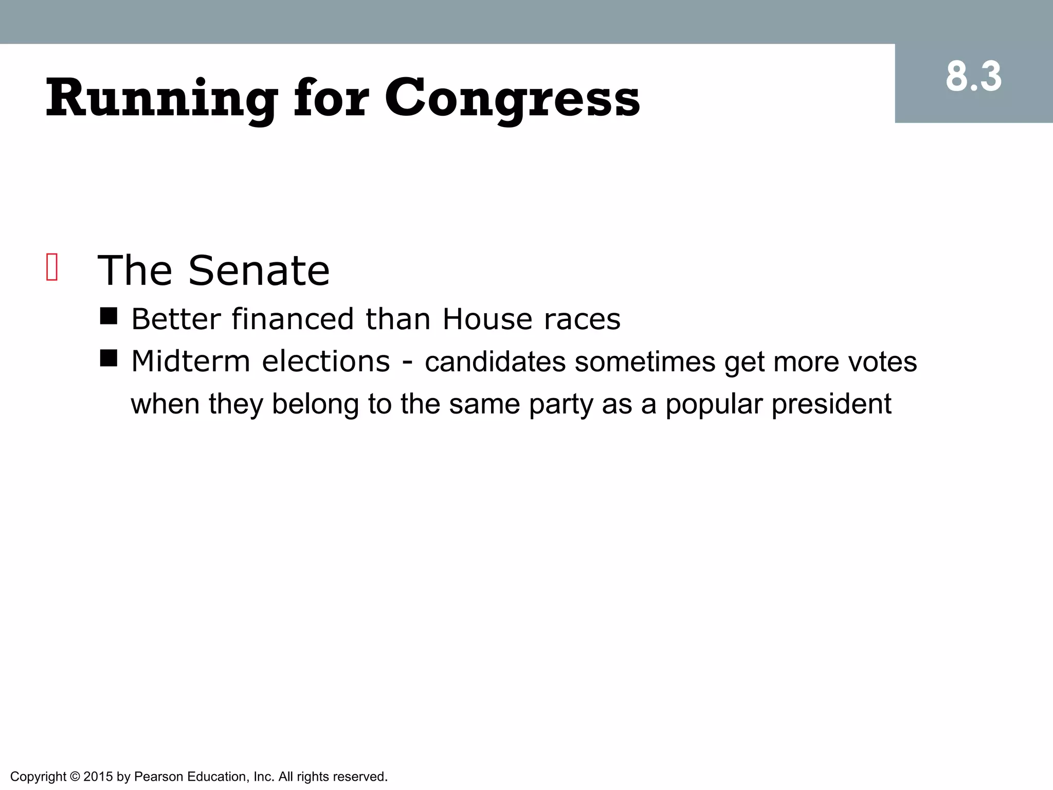 Copyright © 2015 by Pearson Education, Inc. All rights reserved.
Running for Congress
 The Senate
 Better financed than House races
 Midterm elections - candidates sometimes get more votes
when they belong to the same party as a popular president
8.3
 