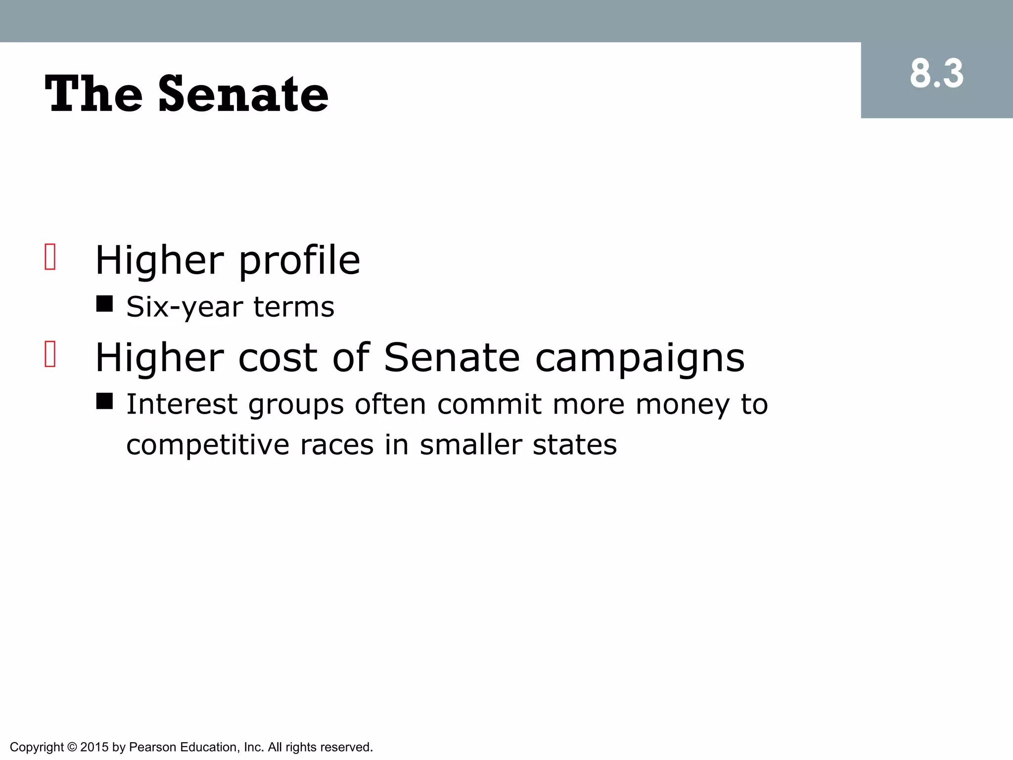Copyright © 2015 by Pearson Education, Inc. All rights reserved.
The Senate
 Higher profile
 Six-year terms
 Higher cost of Senate campaigns
 Interest groups often commit more money to
competitive races in smaller states
8.3
 