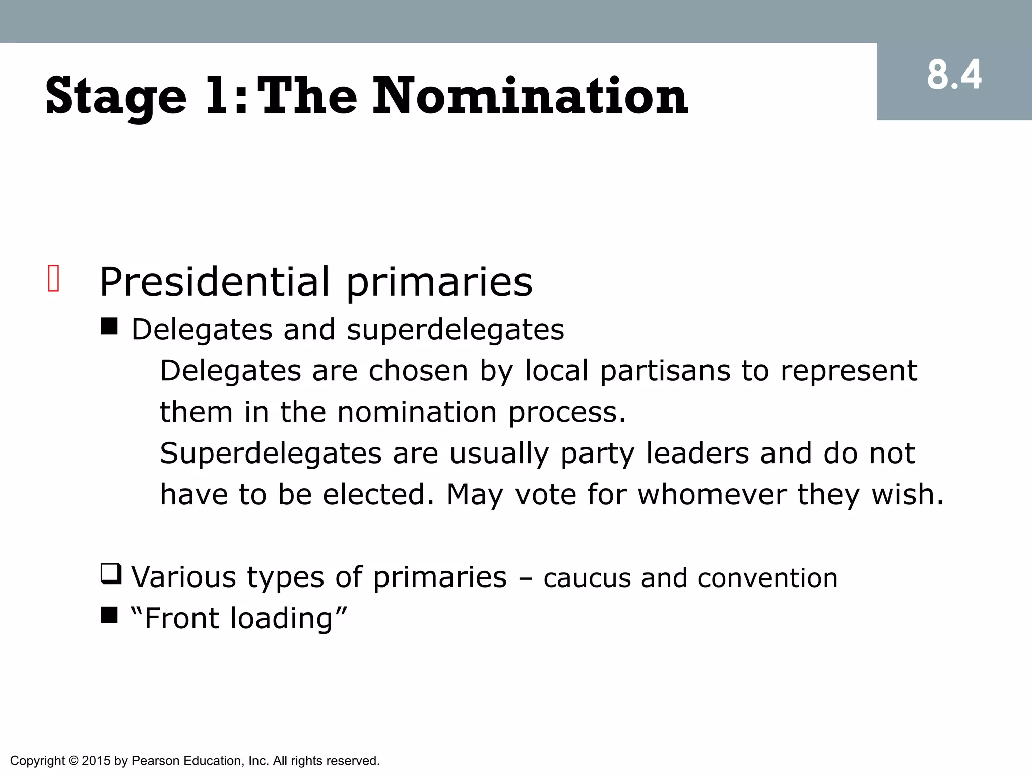 Copyright © 2015 by Pearson Education, Inc. All rights reserved.
Stage 1:The Nomination
 Presidential primaries
 Delegates and superdelegates
Delegates are chosen by local partisans to represent
them in the nomination process.
Superdelegates are usually party leaders and do not
have to be elected. May vote for whomever they wish.
 Various types of primaries – caucus and convention
 “Front loading”
8.4
 