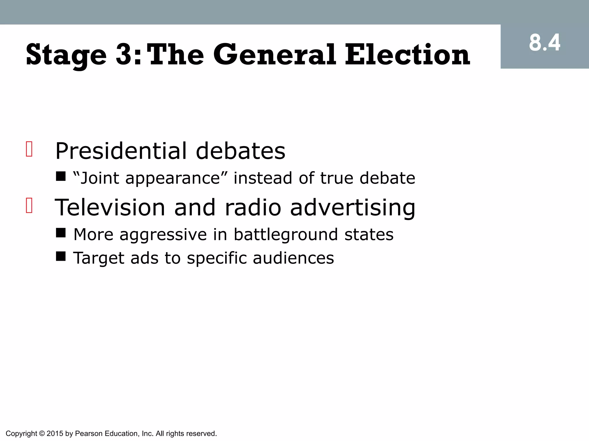 Copyright © 2015 by Pearson Education, Inc. All rights reserved.
Stage 3:The General Election
 Presidential debates
 “Joint appearance” instead of true debate
 Television and radio advertising
 More aggressive in battleground states
 Target ads to specific audiences
8.4
 