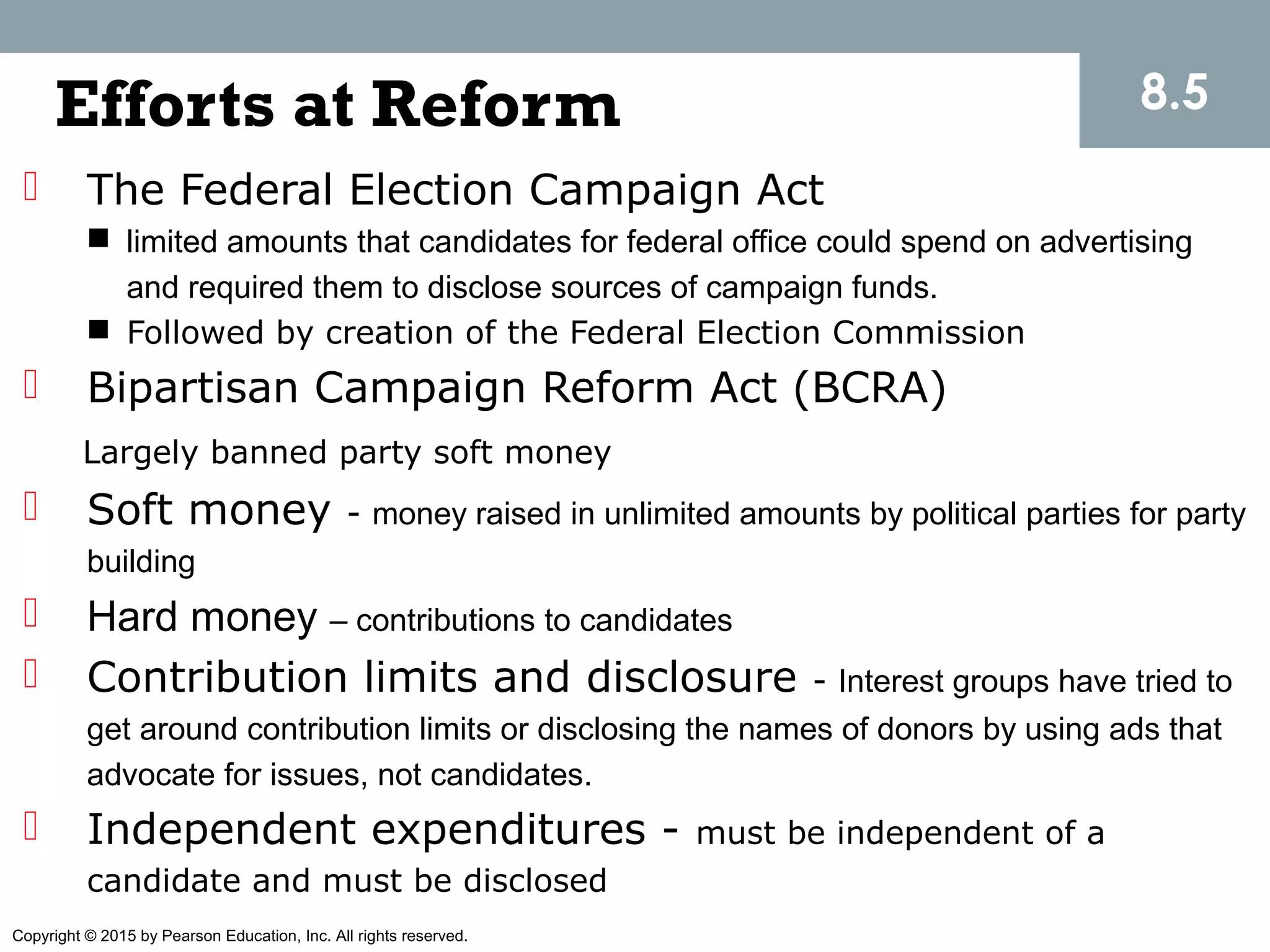 Copyright © 2015 by Pearson Education, Inc. All rights reserved.
Efforts at Reform
 The Federal Election Campaign Act
 limited amounts that candidates for federal office could spend on advertising
and required them to disclose sources of campaign funds.
 Followed by creation of the Federal Election Commission
 Bipartisan Campaign Reform Act (BCRA)
Largely banned party soft money
 Soft money - money raised in unlimited amounts by political parties for party
building
 Hard money – contributions to candidates
 Contribution limits and disclosure - Interest groups have tried to
get around contribution limits or disclosing the names of donors by using ads that
advocate for issues, not candidates.
 Independent expenditures - must be independent of a
candidate and must be disclosed
8.5
 