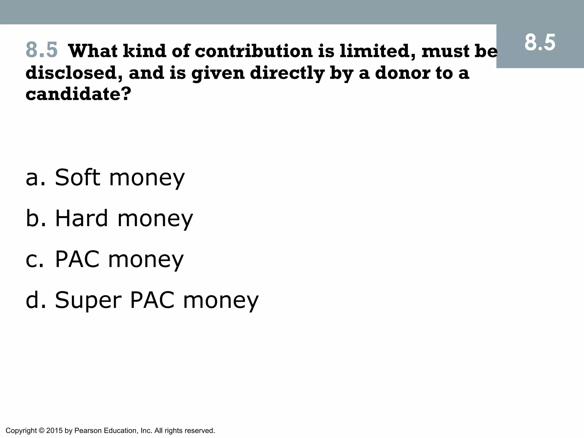 Copyright © 2015 by Pearson Education, Inc. All rights reserved.
8.58.5 What kind of contribution is limited, must be
disclosed, and is given directly by a donor to a
candidate?
a. Soft money
b. Hard money
c. PAC money
d. Super PAC money
 