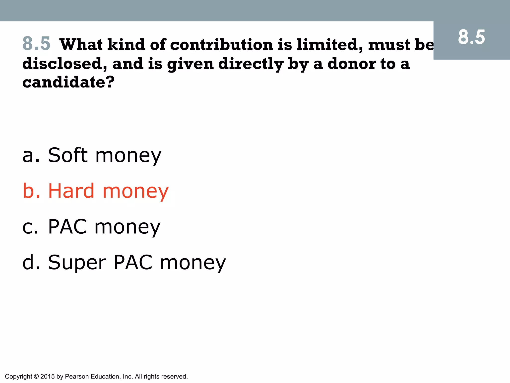 Copyright © 2015 by Pearson Education, Inc. All rights reserved.
8.5 What kind of contribution is limited, must be
disclosed, and is given directly by a donor to a
candidate?
8.5
a. Soft money
b. Hard money
c. PAC money
d. Super PAC money
 